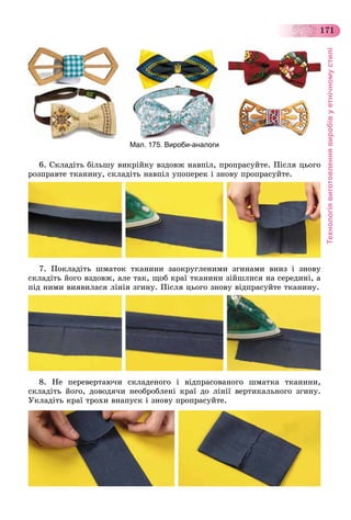 Технологіявиготовленнявиробівуетнічномустилі
171
Мал. 175. Вироби-аналоги
6. Ñêëàäіòü áіëüøó âèêðіéêó âçäîâæ íàâïіë, ïðîïðàñóéòå. Ïіñëÿ öüîãî
ðîçïðàâòå òêàíèíó, ñêëàäіòü íàâïіë óïîïåðåê і çíîâó ïðîïðàñóéòå.
7. Ïîêëàäіòü øìàòîê òêàíèíè çàîêðóãëåíèìè çãèíàìè âíèç і çíîâó
ñêëàäіòü éîãî âçäîâæ, àëå òàê, ùîá êðàї òêàíèíè çіéøëèñÿ íà ñåðåäèíі, à
ïіä íèìè âèÿâèëàñÿ ëіíіÿ çãèíó. Ïіñëÿ öüîãî çíîâó âіäïðàñóéòå òêàíèíó.
8. Íå ïåðåâåðòàþ÷è ñêëàäåíîãî і âіäïðàñîâàíîãî øìàòêà òêàíèíè,
ñêëàäіòü éîãî, äîâîäÿ÷è íåîáðîáëåíі êðàї äî ëіíії âåðòèêàëüíîãî çãèíó.
Óêëàäіòü êðàї òðîõè âíàïóñê і çíîâó ïðîïðàñóéòå.
 