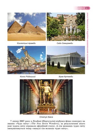 Технологіявиготовленнявиробівуетнічномустилі
173
Єгипетські піраміди Сади Семираміди
Колос Родоський Храм Артеміди
Статуя Зевса
7 ëèïíÿ 2007 ðîêó â Ëіñàáîíі (Ïîðòóãàëіÿ) âіäáóâñÿ ôіíàë êîíêóðñó íà
çâàííÿ «×óäî ñâіòó» (The New Seven Wonders), çà ðåçóëüòàòàìè ÿêîãî
íîâі ÷óäåñà ñâіòó îòðèìàëè îôіöіéíèé ñòàòóñ. À ñіì âèçíàíèõ ÷óäåñ ñâіòó
іìåíóâàòèìóòüñÿ òåïåð «ìèíóëі ñіì âåëèêèõ ÷óäåñ ñâіòó».
 