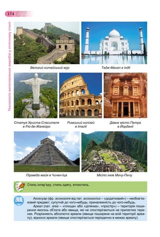 Технологіявиготовленнявиробівуетнічномустилі
174
Аксесуар (фр. accessoire від лат. accessorius – «додатковий») – необов’яз-
ковий предмет, супутній до чого-небудь; приналежність до чого-небудь.ковий предмет, супутній до чого небудь; приналежність до чого небудь.
Ареал (лат. area – «площа» або «ділянка», «простір») – територія поши-
рення якогось об’єкта або явища, які не спостерігаються на прилеглих тере-
нах. Розрізняють абсолютні ареали (явище поширене на всій території ареа-
лу), відносні ареали (явище спостерігається періодично в межах ареалу).
Стиль інтер’єру, стиль одягу, етностиль.
Статуя Христа-Спасителя
в Ріо-де-Жанейро
Римський колізей
в Італії
Піраміда майя в Чичен-Іца Місто інків Мачу-Пікчу
Давнє місто Петра
в Йорданії
Великий китайський мур Тадж-Махал в Індії
 