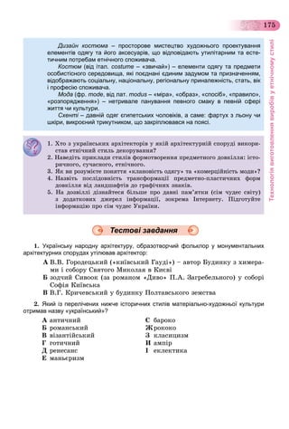 Технологіявиготовленнявиробівуетнічномустилі
175
Дизайн костюма – просторове мистецтво художнього проектування
елементів одягу та його аксесуарів, що відповідають утилітарним та есте-
тичним потребам етнічного споживачатичним потребам етнічного споживача.
Костюм (від італ. costume – «звичай») – елементи одягу та предмети
особистісного середовища, які поєднані єдиним задумом та призначенням,
відображають соціальну, національну, регіональну приналежність, стать, вік
і професію споживачаі професію споживача.
Мода (фр. mode, від лат. modus – «міра», «образ», «спосіб», «правило»,
«розпорядження») – нетривале панування певного смаку в певній сфері
життя чи культурижиття чи культури.
Схенті – давній одяг єгипетських чоловіків, а саме: фартух з льону чи
шкіри, викроєний трикутником, що закріплювався на поясі.
1. Õòî ç óêðàїíñüêèõ àðõіòåêòîðіâ ó ÿêіé àðõіòåêòóðíіé ñïîðóäі âèêîðè-
ñòàâ åòíі÷íèé ñòèëü äåêîðóâàííÿ?ñòàâ åòíі÷íèé ñòèëü äåêîðóâàííÿ?
2. Íàâåäіòü ïðèêëàäè ñòèëіâ ôîðìîòâîðåííÿ ïðåäìåòíîãî äîâêіëëÿ: іñòî-
ðè÷íîãî ñó÷àñíîãî åòíі÷íîãîðè÷íîãî, ñó÷àñíîãî, åòíі÷íîãî.
3 ßê âè ðîçóìієòå ïîíÿòòÿ êëàíîâіñòü îäÿãó òà êîìåðöіéíіñòü ìîäè ?3. ßê âè ðîçóìієòå ïîíÿòòÿ «êëàíîâіñòü îäÿãó» òà «êîìåðöіéíіñòü ìîäè»?
4. Íàçâіòü ïîñëіäîâíіñòü òðàíñôîðìàöії ïðåäìåòíî-ïëàñòè÷íèõ ôîðì
äîâêіëëÿ âіä ëàíäøàôòіâ äî ãðàôі÷íèõ çíàêіâäîâêіëëÿ âіä ëàíäøàôòіâ äî ãðàôі÷íèõ çíàêіâ.
5. Íà äîçâіëëі äіçíàéòåñÿ áіëüøå ïðî äàâíі ïàì’ÿòêè (ñіì ÷óäåñ ñâіòó)
ç äîäàòêîâèõ äæåðåë іíôîðìàöії, çîêðåìà Іíòåðíåòó. Ïіäãîòóéòå
іíôîðìàöіþ ïðî ñіì ÷óäåñ Óêðàїíè.
1. Українську народну архітектуру, образотворчий фольклор у монументальних
архітектурних спорудах утілював архітектор:
À Â.Â. Ãîðîäåöüêèé («êèїâñüêèé Ãàóäі») – àâòîð Áóäèíêó ç õèìåðà-
ìè і ñîáîðó Ñâÿòîãî Ìèêîëàÿ â Êèєâі
Á çîä÷èé Ñèâîîê (çà ðîìàíîì «Äèâî» Ï.À. Çàãðåáåëüíîãî) ó ñîáîðі
Ñîôіÿ Êèїâñüêà
Â Â.Ã. Êðè÷åâñüêèé ó áóäèíêó Ïîëòàâñüêîãî çåìñòâà
2. Який із перелічених нижче історичних стилів матеріально-художньої культури
отримав назву «український»?
À àíòè÷íèé
Á ðîìàíñüêèé
Â âіçàíòіéñüêèé
Ã ãîòè÷íèé
Ä ðåíåñàíñ
Å ìàíüєðèçì
Є áàðîêî
Æðîêîêî
Ç êëàñèöèçì
È àìïіð
І åêëåêòèêà
Тестові завдання
 