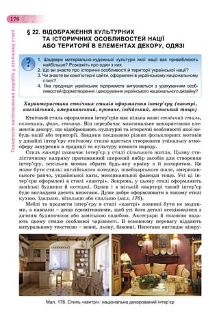 Технологіявиготовленнявиробівуетнічномустилі
176
§ 22. ВІДОБРАЖЕННЯ КУЛЬТУРНИХ
ТА ІСТОРИЧНИХ ОСОБЛИВОСТЕЙ НАЦІЇ
АБО ТЕРИТОРІЇ В ЕЛЕМЕНТАХ ДЕКОРУ, ОДЯЗІ
Õàðàêòåðèñòèêà åòíі÷íèõ ñòèëіâ îôîðìëåííÿ іíòåð’єðó (êàíòðі,
àíãëіéñüêèé, àìåðèêàíñüêèé, ïðîâàíñ, іíäіéñüêèé, ÿïîíñüêèé òîùî)
Åòíі÷íèé ñòèëü îôîðìëåííÿ іíòåð’єðіâ ìàє êіëüêà íàçâ: åòíі÷íèé ñòèëü,
åêçîòèêà, ôîëê, åòíèêà. Âіí ïåðåäáà÷àє ìàêñèìàëüíå âèêîðèñòàííÿ åëå-
ìåíòіâ äåêîðó, ùî âіäîáðàæàþòü êóëüòóðíі òà іñòîðè÷íі îñîáëèâîñòі ÿêîї-íå-
áóäü íàöії àáî òåðèòîðії. Çàâäÿêè ïîєäíàííþ ðіçíèõ ôîëüêëîðíèõ ìîòèâіâ
ó äèçàéíі іíòåð’єðó åòíі÷íîìó ñòèëþ âäàєòüñÿ ñòâîðþâàòè óíіêàëüíó àòìî-
ñôåðó çàíóðåííÿ â òðàäèöії òà êóëüòóðó ïåâíîãî íàðîäó.
Ñòèëü êàíòðі ïîçíà÷àє іíòåð’єð ó ñòèëі ñіëüñüêîãî æèòëà. Öüîìó ñòè-
ëіñòè÷íîìó íàïðÿìó ïðèòàìàííèé øèðîêèé âèáіð çàñîáіâ äëÿ ñòâîðåííÿ
іíòåð’єðó, îñêіëüêè ìîæíà îáðàòè áóäü-ÿêó êðàїíó ç її êîëîðèòîì. Öå
ìîæå áóòè ñòèëü: àíãëіéñüêîãî êîòåäæó, øâåéöàðñüêîãî øàëå, àìåðèêàí-
ñüêîãî ðàí÷î, óêðàїíñüêîї õàòè, ìåêñèêàíñüêîї ôàçåíäè òîùî. Óñі öі іí-
òåð’єðè îôîðìëåíі â ñòèëі «êàíòðі». Çîêðåìà, ó öüîìó ñòèëі îôîðìëÿþòü
çàìіñüêі áóäèíêè é êîòåäæі. Îäíàê і â ìіñüêіé êâàðòèðі òàêèé іíòåð’єð
áóäå âèãëÿäàòè äîñèòü íåïîãàíî. Äóæå äîáðå îôîðìëþâàòè â òàêîìó ñòèëі
êóõíþ, їäàëüíþ, âіòàëüíþ àáî ñïàëüíþ (ìàë. 176).
Ìåáëі òà ïðåäìåòè іíòåð’єðó â ñòèëі «êàíòðі» ïîâèííі áóòè íå ìîäíè-
ìè, à íàâïàêè – äåùî ïðèìіòèâíèìè, ùîá óñі éîãî äåòàëі àñîöіþâàëèñÿ ç
äà÷íèì áóäèíî÷êîì àáî çàìіñüêîþ ñàäèáîþ. Àêñåñóàðè é òêàíèíè íàäà-
þòü öüîìó ñòèëþ îñîáëèâîї ÷àðіâíîñòі. Â îñíîâíîìó ïåðåâàãó âіääàþòü
íàòóðàëüíîìó òåêñòèëþ – âîâíі, ëüîíó, áàâîâíі. Íåïîãàíî âèãëÿäàє âіçåðó-
1. Шедеври матеріально-художньої культури якої нації вас приваблюють
найбільше? Розкажіть про один з них.
2. Що ви знаєте про історичні особливості й території української нації?
3. Чи знаєте ви комп’ютерні сайти, оформлені в українському національному
стилі?
4. Яка продукція українських підприємств випускається з урахуванням особ-
ливостей формотворення і декорування українського національного дизайну?
Мал. 176. Стиль «кантрі»: національно декорований інтер’єр
 