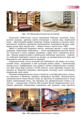 Технологіявиготовленнявиробівуетнічномустилі
179
Мал. 179. Японський етнічний стиль в інтер’єрі
Ñó÷àñíîìó іíäіéñüêîìó ñòèëþ ïðèòàìàííі áіðþçîâі, ìàëèíîâі, ïîìà-
ðàí÷åâі êîëüîðè, ïðè÷îìó çîâñіì íåïîâòîðíі ó ñâîєìó ðîäі. Іíäіéñüêèé
øîâê – îáîâ’ÿçêîâèé àòðèáóò іíòåð’єðó. Ñêðіçü, îñîáëèâî â òåêñòèëі, âèêî-
ðèñòîâóþòü іíäіéñüêі îðíàìåíòè (ðіçíîìàíіòíі ãåîìåòðè÷íі ôіãóðè, ïåðå-
âàæíî êîëà). Äëÿ іíäóñіâ êîëî – ñèìâîë ñîíöÿ і æèòòÿ (ìàë. 180).
Ìåáëі â іíäіéñüêèõ áóäèíêàõ íèçüêі, âèïèëÿíі âðó÷íó ç äóæå ìіöíîї
äåðåâèíè. Õàðàêòåðíà îñîáëèâіñòü – ëåãêà òðàíñôîðìàöіÿ äåòàëåé áóäèí-
êó: ñòіëü÷èêè і ñòîëè, øèðìè, âіêîííèöі і äâåðі ÷àñòî «ìіíÿþòüñÿ ðîëÿ-
ìè». Ïèøíà àæóðíà ðіçüáà â іíäіéñüêîìó ìåáëåâîìó ìèñòåöòâі – ñâіä÷åí-
íÿ îñîáëèâîї ïðèñòðàñòі іíäóñіâ äî äåêîðó, äå âèêîðèñòîâóєòüñÿ áóäü-ÿêà
ìîæëèâіñòü äëÿ îðíàìåíòèêè òà ïðèêðàñ.
Àìåðèêàíñüêîìó ñòèëþ âëàñòèâі äâі îñîáëèâîñòі: âіí âèíèê ÿê êîëîíі-
àëüíèé ñòèëü, ïîєäíàâøè â ñîáі êóëüòóðè ðіçíèõ êðàїí, і çàïî÷àòêóâàâ
êàíòðі-ñòèëü, âіäîáðàçèâøè âñþ ïîâíîòó æèòòÿ àìåðèêàíñüêèõ êîëîíіñ-
òіâ. Öåé ñòèëü áåðå ïî÷àòîê ó XVII ñòîëіòòі, êîëè єâðîïåéöі ïî÷àëè åìі-
ãðóâàòè äî Ïіâíі÷íîї Àìåðèêè, çáàãà÷óþ÷è êóëüòóðó öüîãî êîíòèíåíòó
òðàäèöіÿìè ñâîїõ êðàїí.
Îñíîâîþ àìåðèêàíñüêîãî ñòèëþ â іíòåð’єðі є àíãëіéñüêèé ñòèëü, îñêіëü-
êè ïåðøèìè â Ïіâíі÷íó Àìåðèêó åìіãðóâàëè àíãëіéöі. Åêëåêòè÷íіñòü
àìåðèêàíñüêîãî ñòèëþ áіëüøå òÿæіє äî ïðîñòîòè é óíіâåðñàëüíîñòі. Іñíóє
íàâіòü æàðòіâëèâèé ñòèëü, ùî ïîõîäèòü âіä àìåðèêàíñüêîãî ñòèëþ â іí-
òåð’єðі, – «äæèíñîâèé» іíòåð’єð. Âіí ïîєäíóє áàãàòî àìåðèêàíñüêèõ êóëü-
òóðíèõ òðàäèöіé. Àìåðèêàíöі ïîâàæàþòü ñâîї òðàäèöії, òîìó ïðàãíóòü
Мал. 180. Індійський етнічний стиль в інтер’єрі
 