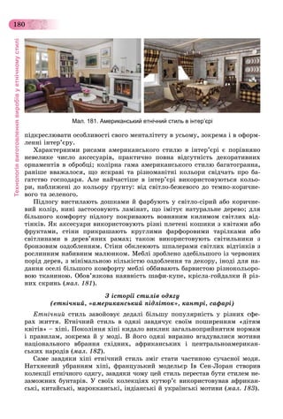 Технологіявиготовленнявиробівуетнічномустилі
180
ïіäêðåñëþâàòè îñîáëèâîñòі ñâîãî ìåíòàëіòåòó â óñüîìó, çîêðåìà і â îôîðì-
ëåííі іíòåð’єðó.
Õàðàêòåðíèìè ðèñàìè àìåðèêàíñüêîãî ñòèëþ â іíòåð’єðі є ïîðіâíÿíî
íåâåëèêå ÷èñëî àêñåñóàðіâ, ïðàêòè÷íî ïîâíà âіäñóòíіñòü äåêîðàòèâíèõ
îðíàìåíòіâ â îáðîáöі; êîëіðíà ãàìà àìåðèêàíñüêîãî ñòèëþ áàãàòîãðàííà,
ðàíіøå ââàæàëîñÿ, ùî ÿñêðàâі òà ðіçíîìàíіòíі êîëüîðè ñâіä÷àòü ïðî áà-
ãàòñòâî ãîñïîäàðÿ. Àëå íàé÷àñòіøå â іíòåð’єðі âèêîðèñòîâóþòüñÿ êîëüî-
ðè, íàáëèæåíі äî êîëüîðó ґðóíòó: âіä ñâіòëî-áåæåâîãî äî òåìíî-êîðè÷íå-
âîãî òà çåëåíîãî.
Ïіäëîãó âèñòèëàþòü äîøêàìè é ôàðáóþòü ó ñâіòëî-ñіðèé àáî êîðè÷íå-
âèé êîëіð, íèíі çàñòîñîâóþòü ëàìіíàò, ùî іìіòóє íàòóðàëüíå äåðåâî; äëÿ
áіëüøîãî êîìôîðòó ïіäëîãó ïîêðèâàþòü âîâíÿíèì êèëèìîì ñâіòëèõ âіä-
òіíêіâ. ßê àêñåñóàðè âèêîðèñòîâóþòü ðіçíі ïëåòåíі êîøèêè ç êâіòàìè àáî
ôðóêòàìè, ñòіíè ïðèêðàøàþòü êðóãëèìè ôàðôîðîâèìè òàðіëêàìè àáî
ñâіòëèíàìè â äåðåâ’ÿíèõ ðàìàõ; òàêîæ âèêîðèñòîâóþòü ñâіòèëüíèêè ç
áðîíçîâèì îçäîáëåííÿì. Ñòіíè îáêëåþþòü øïàëåðàìè ñâіòëèõ âіäòіíêіâ ç
ðîñëèííèì íàáèâíèì ìàëþíêîì. Ìåáëі çðîáëåíî çäåáіëüøîãî іç ÷åðâîíèõ
ïîðіä äåðåâ, ç ìіíіìàëüíîþ êіëüêіñòþ îçäîáëåííÿ òà äåêîðó, іíîäі äëÿ íà-
äàííÿ îñåëі áіëüøîãî êîìôîðòó ìåáëі îááèâàþòü áàðâèñòîþ ðіçíîêîëüîðî-
âîþ òêàíèíîþ. Îáîâ’ÿçêîâà íàÿâíіñòü øàôè-êóïå, êðіñëà-ãîéäàëêè é ðіç-
íèõ ñêðèíü (ìàë. 181).
Ç іñòîðії ñòèëіâ îäÿãó
(åòíі÷íèé, «àìåðèêàíñüêèé ïіäëіòîê», êàíòðі, ñàôàðі)
Åòíі÷íèé ñòèëü çàâîéîâóє äåäàëі áіëüøó ïîïóëÿðíіñòü ó ðіçíèõ ñôå-
ðàõ æèòòÿ. Åòíі÷íèé ñòèëü â îäÿçі çàâäÿ÷óє ñâîїì ïîøèðåííÿì «äіòÿì
êâіòіâ» – õіïі. Ïîêîëіííÿ õіïі êèäàëî âèêëèê çàãàëüíîïðèéíÿòèì íîðìàì
і ïðàâèëàì, çîêðåìà é ó ìîäі. Â éîãî îäÿçі âèðàçíî âãàäóâàëèñÿ ìîòèâè
íàöіîíàëüíîãî âáðàííÿ ñõіäíèõ, àôðèêàíñüêèõ і öåíòðàëüíîàìåðèêàí-
ñüêèõ íàðîäіâ (ìàë. 182).
Ñàìå çàâäÿêè õіïі åòíі÷íèé ñòèëü çìіã ñòàòè ÷àñòèíîþ ñó÷àñíîї ìîäè.
Íàòõíåíèé óáðàííÿì õіïі, ôðàíöóçüêèé ìîäåëüєð Іâ Ñåí-Ëîðàí ñòâîðèâ
êîëåêöії åòíі÷íîãî îäÿãó, çàâäÿêè ÷îìó öåé ñòèëü ïåðåñòàâ áóòè ñòèëåì íå-
çàìîæíèõ áóíòàðіâ. Ó ñâîїõ êîëåêöіÿõ êóòþð’є âèêîðèñòîâóâàâ àôðèêàí-
ñüêі, êèòàéñüêі, ìàðîêêàíñüêі, іíäіàíñüêі é óêðàїíñüêі ìîòèâè (ìàë. 183).
Мал. 181. Американський етнічний стиль в інтер’єрі
 