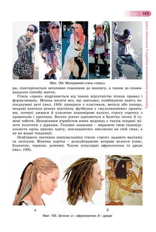 Технологіявиготовленнявиробівуетнічномустилі
183
ðè, ñïîñòåðіãàєòüñÿ íåãàòèâíå ñòàâëåííÿ äî øîïіíãó, à òàêîæ äî ñïîæè-
âàöüêîãî ñïîñîáó æèòòÿ.
Ñòèëü «òðåø» âіäðіçíÿєòüñÿ âіä іíøèõ âіäñóòíіñòþ ÷іòêèõ ïðàâèë і
ôîðìóëþâàíü. Ìîæíà íîñèòè âñå, ùî çàâãîäíî, êîìáіíóþ÷è íàâіòü íå-
ïîєäíóâàíі ðå÷і (ìàë. 184): ïðèêðàñè ç ïëàñòìàñè, ìåòàëó àáî ïàïåðó,
ÿñêðàâі ïàí÷îõè ðіçíèõ âіäòіíêіâ, ôóòáîëêè ç «ìóëüòÿøíèìè» ïðèíòà-
ìè, ïîòåðòі äæèíñè é êëàñè÷íå êàøåìіðîâå ïàëüòî, ñòðîãó ñîðî÷êó ç
êðàâàòêîþ і êðîñіâêè. Áàãàòî äіâ÷àò îäÿãàþòüñÿ â áàëåòíó ïà÷êó é ãó-
ìîâі ÷îáîòè. Íåçàìіííèì àòðèáóòîì þíèõ ìîäíèöü є òàêîæ ÿñêðàâі æі-
íî÷і êîëãîòêè ç äіðêàìè. Ãîëîâíå çàâäàííÿ – âèðàçèòè ñâîþ іíäèâіäó-
àëüíіñòü êðіçü ïðèçìó îäÿãó, ïîêëàäàþ÷èñü âèêëþ÷íî íà ñâіé ñìàê, à
íå íà ìîäíі òåíäåíöії.
Îñîáëèâîãî çíà÷åííÿ øàíóâàëüíèêè ñòèëþ «òðåø» íàäàþòü ìàêіÿæó
òà çà÷іñêàì. Âіçèòíà êàðòêà – ðîçêóéîâäæåíå ÿñêðàâå âîëîññÿ (ñèíє,
áëàêèòíå, ÷åðâîíå, ðîæåâå). Òàêîæ ïîïóëÿðíі àôðîêîñè÷êè òà äðåäè
(ìàë. 185).
а б
Мал. 185. Зачіски: а – афрокосички; б – дредиб
Мал. 184. Молодіжний стиль «треш»
 