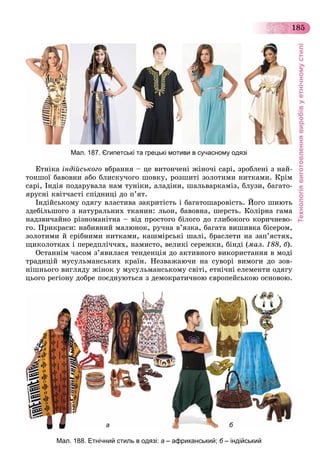 Технологіявиготовленнявиробівуетнічномустилі
185
Мал. 187. Єгипетські та грецькі мотиви в сучасному одязі
Åòíіêà іíäіéñüêîãî âáðàííÿ – öå âèòîí÷åíі æіíî÷і ñàðі, çðîáëåíі ç íàé-
òîíøîї áàâîâíè àáî áëèñêó÷îãî øîâêó, ðîçøèòі çîëîòèìè íèòêàìè. Êðіì
ñàðі, Іíäіÿ ïîäàðóâàëà íàì òóíіêè, àëàäіíè, øàëüâàðêàìіç, áëóçè, áàãàòî-
ÿðóñíі êâіò÷àñòі ñïіäíèöі äî ï’ÿò.
Іíäіéñüêîìó îäÿãó âëàñòèâà çàêðèòіñòü і áàãàòîøàðîâіñòü. Éîãî øèþòü
çäåáіëüøîãî ç íàòóðàëüíèõ òêàíèí: ëüîí, áàâîâíà, øåðñòü. Êîëіðíà ãàìà
íàäçâè÷àéíî ðіçíîìàíіòíà – âіä ïðîñòîãî áіëîãî äî ãëèáîêîãî êîðè÷íåâî-
ãî. Ïðèêðàñè: íàáèâíèé ìàëþíîê, ðó÷íà â’ÿçêà, áàãàòà âèøèâêà áіñåðîì,
çîëîòèìè é ñðіáíèìè íèòêàìè, êàøìіðñüêі øàëі, áðàñëåòè íà çàï’ÿñòÿõ,
ùèêîëîòêàõ і ïåðåäïëі÷÷ÿõ, íàìèñòî, âåëèêі ñåðåæêè, áіíäі (ìàë. 188, á).
Îñòàííіì ÷àñîì ç’ÿâèëàñÿ òåíäåíöіÿ äî àêòèâíîãî âèêîðèñòàííÿ â ìîäі
òðàäèöіé ìóñóëüìàíñüêèõ êðàїí. Íåçâàæàþ÷è íà ñóâîðі âèìîãè äî çîâ-
íіøíüîãî âèãëÿäó æіíîê ó ìóñóëüìàíñüêîìó ñâіòі, åòíі÷íі åëåìåíòè îäÿãó
öüîãî ðåãіîíó äîáðå ïîєäíóþòüñÿ ç äåìîêðàòè÷íîþ єâðîïåéñüêîþ îñíîâîþ.
а б
Мал. 188. Етнічний стиль в одязі: а – африканський; б – індійський
 