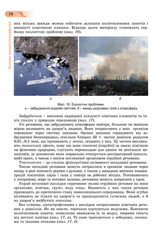 Основиматеріалознавства
18
íèõ ìіñöÿõ çàâæäè ìîæíà ïîáà÷èòè çàëèøêè ïîëіåòèëåíîâèõ ïàêåòіâ і
âèêèíóòі ïëàñòèêîâі ïëÿøêè. Âіäõîäè öüîãî ìàòåðіàëó ñòàíîâëÿòü ñåð-
éîçíó åêîëîãі÷íó ïðîáëåìó (ìàë. 16).
а б
Мал. 16. Екологічні проблеми:
а – забруднення водойм сміттям; б – викид шкідливих газів у атмосферу
Çàáðóäíåííÿ – âíåñåííÿ íàäìіðíîї êіëüêîñòі õіìі÷íèõ åëåìåíòіâ òà їõ-
íіõ ñïîëóê ó ïðèðîäíå ñåðåäîâèùå (ìàë. 17).
Óñі ðå÷îâèíè, ùî çàáðóäíþþòü àòìîñôåðíå ïîâіòðÿ, áіëüøîþ ÷è ìåíøîþ
ìіðîþ âïëèâàþòü íà çäîðîâ’ÿ ëþäèíè. Âîíè ïîòðàïëÿþòü ó íàø îðãàíіçì
ïåðåâàæíî ÷åðåç ñèñòåìó äèõàííÿ. Îðãàíè äèõàííÿ ñòðàæäàþòü âіä çà-
áðóäíåííÿ áåçïîñåðåäíüî, îñêіëüêè áëèçüêî 50 % ÷àñòîê äîìіøîê ðàäіóñîì
0,01…0,1 ìêì, ùî ïðîíèêàþòü ó ëåãåíі, îñіäàþòü ó íèõ. Öі ÷àñòêè âèêëèêà-
þòü òîêñè÷íèé åôåêò, òîìó ùî âîíè òîêñè÷íі (îòðóéíі) çà ñâîєþ õіìі÷íîþ
÷è ôіçè÷íîþ ïðèðîäîþ, ñëóãóþòü ïåðåøêîäîþ äëÿ îäíîãî ÷è äåêіëüêîõ ìå-
õàíіçìіâ, çà äîïîìîãîþ ÿêèõ íîðìàëüíî î÷èùóєòüñÿ ðåñïіðàòîðíèé (äèõàëü-
íèé) òðàêò, à òàêîæ є íîñієì ïîãëèíåíîї îðãàíіçìîì îòðóéíîї ðå÷îâèíè.
Òîêñè÷íіñòü – öå ñòóïіíü ôіçіîëîãі÷íîї àêòèâíîñòі øêіäëèâîї ðå÷îâèíè.
Òàêîæ øêіäëèâі ðå÷îâèíè ìîæóòü ïîòðàïëÿòè â îðãàíіçì ëþäèíè ÷åðåç
øêіðó â ðàçі êîíòàêòó ðіäèíè ç ðóêàìè, à òàêîæ ó âèïàäêàõ âèñîêèõ êîíöåí-
òðàöіé òîêñè÷íèõ ïàðіâ і ãàçіâ ó ïîâіòðі íà ðîáî÷èõ ìіñöÿõ. Ðîç÷èíÿþ÷èñü
ó øêіðÿíîìó æèðі òà ïîòîâèõ çàëîçàõ, ðå÷îâèíè ìîæóòü ïîòðàïèòè ó êðîâ.
Óêðàé íåãàòèâíі íàñëіäêè ñïðè÷èíþє âïëèâ îòðóéíèõ ðå÷îâèí íà æèâі
îðãàíіçìè, ïîâіòðÿ, ґðóíò, âîäó òîùî. Íàÿâíіñòü ó íèõ òàêèõ ðå÷îâèí
ïðèçâîäèòü äî êðèòè÷íîãî ñòàíó íàâêîëèøíüîãî ñåðåäîâèùà. Âîíè çãóáíî
âïëèâàþòü íå òіëüêè íà çäîðîâ’ÿ òà ïðàöåçäàòíіñòü ñó÷àñíèõ ëþäåé, à é
íà çäîðîâ’ÿ ìàéáóòíіõ ïîêîëіíü.
Áåç ñóìíіâó, êàòàñòðîôі÷íèìè є íàñëіäêè ïîòðàïëÿííÿ õіìі÷íèõ ðå÷î-
âèí ó äîâêіëëÿ. ßê âè çíàєòå, ÷åðåïàõè õàð÷óþòüñÿ ìåäóçàìè. Êîâòàþ÷è
ïîëіåòèëåíîâі ïàêåòè, ïîìèëêîâî ââàæàþ÷è їõ çà ìåäóç, òâàðèíè ãèíóòü
âіä íåñòà÷і ïîâіòðÿ (ìàë. 17, à). Òå ñàìå òðàïëÿєòüñÿ ç ëåáåäÿìè, ëåëåêà-
ìè òà іíøèìè ïòàõàìè (ìàë. 17, á).
 