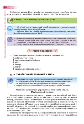 Технологіявиготовленнявиробівуетнічномустилі
190
Äîäàòêîâі óìîâè. Êîíñòðóêöіþ ñâіòèëüíèêà ìîæíà ðîçðîáèòè çà âëàñ-
íèì çàäóìîì ó ñàìîñòіéíî îáðàíіé òåõíîëîãії îáðîáêè ìàòåðіàëіâ.
Етнічний стиль – екзотичний спосіб оформлення сучасних інтер’єрів і
формотворення нових моделей одягу.формотворення нових моделей одягу.
Імітація фактури – заміна зовнішнього вигляду справжнього матеріалуи
його імітацією за допомогою фарб.
1. ßêèé åòíі÷íèé ñòèëü îôîðìëåííÿ іíòåð’єðіâ âàñ ïðèâàáëþє íàéáіëüøå?. ßê å ñ ë îôîð ëå ÿ åð єð àñ ð àáëþє à á ë å?
2. Ñòâîðіòü ïðåçåíòàöіþ åòíі÷íîãî ñòèëþ іíòåð’єðó òà îäÿãó ó âèãëÿäі
âіðòóàëüíîї ïîäîðîæі êðàїíîþ, êóëüòóðà ÿêîї âàñ ïðèâàáëþє.ð óàë î îäîðîæ êðà îþ, êóë óðà ÿêî àñ ð àáëþє.
3. Ó ÷îìó ïîëÿãàє ìіðà â ïîєäíàííі ìîòèâіâ ðіçíèõ åòíі÷íèõ ñòèëіâ îäÿãó?
1. Прихильників якого етнічного стилю називають «дітьми квітів»?
À ñóáêóëüòóðè «òðåø»
Á «àìåðèêàíñüêèé ïіäëіòîê»
Â õіïі
Ã êàíòðі
Ä ñàôàðі
Å ïðàâèëüíîї âіäïîâіäі íåìàє
§ 23. УКРАЇНСЬКИЙ ЕТНІЧНИЙ СТИЛЬ
Іç іñòîðії âèíèêíåííÿ óêðàїíñüêîãî åòíі÷íîãî ñòèëþ.
Íàöіîíàëüíèé êîñòþì
Êîæíèé åëåìåíò òðàäèöіéíîãî îäÿãó, âèêîíóþ÷è âæå âіäîìі íàì ôóíê-
öії, ÿâëÿє ñîáîþ ñïëåòåíó, çâ’ÿçàíó àáî çøèòó ç òîãî ÷è òîãî ìàòåðіàëó
ôîðìó, óòâîðåíó êðîєì і çøèâàííÿì, à òàêîæ ðіçíèìè ñïîñîáàìè ïîâ’ÿçó-
âàííÿ ÷è íîñіííÿ. Íàäÿãíåíі â ÷іòêіé ïîñëіäîâíîñòі, ó ïåâíèé ñïîñіá, óñі
åëåìåíòè âáðàííÿ îá’єäíóþòüñÿ â ïåâíèé ãàðìîíіéíèé êîìïëåêñ, ÿêèé ó
êîæíіé ìіñöåâîñòі і â êîæíèé іñòîðè÷íèé ïåðіîä ìàє ëîêàëüíі îñîáëèâîñòі
ñèëóåòó, îá’єìíîї ôîðìè, êîëîðèñòèêè, âèøèòèé óêðàїíñüêèé äåêîðàòèâ-
íèé îðíàìåíò (ìàë. 193).
Âàæëèâèìè åòíîãðàôі÷íèìè êëàñèôіêàöіéíèìè îçíàêàìè é âîäíî÷àñ
âèðàçíèì іñòîðè÷íèì äæåðåëîì є ñïîñîáè óòâîðåííÿ ôîðì òðàäèöіéíîãî
Етнічний стиль, етнічні інтер’єри, етностилі в одязі.
Тестові завдання
1. Які відомості з історії українського національного костюма ви знаєте?
2. Що вам відомо про аксесуари в українському національному одязі?
3. Як ви розумієте поняття «універсальність етнічного одягу»?
4. Які речі етнічного стилю повинні бути в гардеробі кожної людини?
 