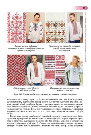Технологіявиготовленнявиробівуетнічномустилі
191
íàöіîíàëüíîãî îäÿãó: êðіé, îñîáëèâîñòі îäÿãàííÿ, íîñіííÿ (ïîâ’ÿçóâàííÿ,
äðàïіðóâàííÿ, ïіäòèêàííÿ òîùî) ðіçíèõ åëåìåíòіâ і äåòàëåé óáðàííÿ. Òà-
êîæ íàÿâíі ðіçíі ïðèéîìè ôîðìîóòâîðåííÿ îäÿãó: çà äîïîìîãîþ íåçøè-
òèõ øìàòêіâ òêàíèíè (ïîÿñè, æіíî÷èé ïîÿñíèé îäÿã і ãîëîâíі óáîðè), à
òàêîæ çøèòèõ ãëóõèõ ôîðì òèïó âèøèòèõ ñîðî÷îê, ñïіäíèöü, ÷îëîâі÷îãî
øàðîâàðîïîäіáíîãî ïîÿñíîãî îäÿãó, ñêëàäíèõ æіíî÷èõ ãîëîâíèõ óáîðіâ
òîùî.
Âіäìіòíîþ ðèñîþ óêðàїíñüêîї ÷îëîâі÷îї ñîðî÷êè є ðîçðіç ñïåðåäó («ïà-
çóøêà»), ïðèêðàøåíèé âèøèâêîþ. Çà êîíñòðóêöієþ âîðîòà ñîðî÷êè áóâà-
þòü çі ñòîÿ÷èì, âіäêëàäíèì êîìіðîì àáî áåç êîìіðà. Ñîðî÷êó â îñòàííüîìó
âèïàäêó çáèðàþòü ó çáіðêó, її îáøèâàþòü òàñüìîþ àáî âóçüêîþ ñìóæêîþ
ìàòåðії, òàêèì ÷èíîì âèõîäèòü íèçüêèé ñòîÿ÷èé êîìіð, ÿêèé óêðàїíöі
Дерево життя зображає:
корінням – минуле, стовбуром – сучасне,
кроною – майбутнє
Повна сварга – знак єднання
із мудрістю предків
Хрест означає гармонію чотирьох
стихій: вогню, води, землі
та повітря
Повна рожа – енергетичне поле
живого організму
Мал. 193. Зразки українських орнаментів у техніках художньої вишивки
 