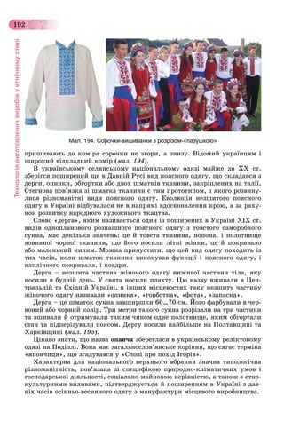 Технологіявиготовленнявиробівуетнічномустилі
192
Мал. 194. Сорочки-вишиванки з розрізом-«пазушкою»
ïðèøèâàþòü äî êîìіðà ñîðî÷êè íå çãîðè, à çíèçó. Âіäîìèé óêðàїíöÿì і
øèðîêèé âіäêëàäíèé êîìіð (ìàë. 194).
Â óêðàїíñüêîìó ñåëÿíñüêîìó íàöіîíàëüíîìó îäÿçі ìàéæå äî XX ñò.
çáåðіãñÿ ïîøèðåíèé ùå â Äàâíіé Ðóñі âèä ïîÿñíîãî îäÿãó, ùî ñêëàäàâñÿ ç
äåðãè, îïèíêè, îáãîðòêè àáî äâîõ øìàòêіâ òêàíèíè, çàêðіïëåíèõ íà òàëії.
Ñòåãíîâà ïîâ’ÿçêà çі øìàòêà òêàíèíè є òèì ïðîòîòèïîì, ç ÿêîãî ðîçâèíó-
ëèñÿ ðіçíîìàíіòíі âèäè ïîÿñíîãî îäÿãó. Åâîëþöіÿ íåçøèòîãî ïîÿñíîãî
îäÿãó â Óêðàїíі âіäáóâàëàñÿ íå â íàïðÿìі âäîñêîíàëåííÿ êðîþ, à çà ðàõó-
íîê ðîçâèòêó íàðîäíîãî õóäîæíüîãî òêàöòâà.
Ñëîâî «äåðãà», ÿêèì íàçèâàєòüñÿ îäèí іç ïîøèðåíèõ â Óêðàїíі XIX ñò.
âèäіâ îäíîïëàíîâîãî ðîçïàøíîãî ïîÿñíîãî îäÿãó ç òîâñòîãî ñàìîðîáíîãî
ñóêíà, ìàє äåêіëüêà çíà÷åíü: öå é òîâñòà òêàíèíà, ïîïîíà, і ïîëîòíèùå
âîâíÿíîї ÷îðíîї òêàíèíè, ùî éîãî íîñèëè ëіòíі æіíêè, öå é ïîêðèâàëî
àáî ìàëåíüêèé êèëèì. Ìîæíà ïðèïóñòèòè, ùî öåé âèä îäÿãó ïîõîäèòü іç
òèõ ÷àñіâ, êîëè øìàòîê òêàíèíè âèêîíóâàâ ôóíêöії і ïîÿñíîãî îäÿãó, і
íàïëі÷íîãî ïîêðèâàëà, і êîâäðè.
Äåðãà – íåçøèòà ÷àñòèíà æіíî÷îãî îäÿãó íèæíüîї ÷àñòèíè òіëà, ÿêó
íîñèëè â áóäíіé äåíü. Ó ñâÿòà íîñèëè ïëàõòó. Öþ íàçâó âæèâàëè â Öåí-
òðàëüíіé òà Ñõіäíіé Óêðàїíі, â іíøèõ ìіñöåâîñòÿõ òàêó íåçøèòó ÷àñòèíó
æіíî÷îãî îäÿãó íàçèâàëè «îïèíêà», «ãîðáîòêà», «ôîòà», «çàïàñêà».
Äåðãà – öå øìàòîê ñóêíà çàâøèðøêè 60…70 ñì. Éîãî ôàðáóâàëè â ÷åð-
âîíèé àáî ÷îðíèé êîëіð. Òðè ìåòðè òàêîãî ñóêíà ðîçðіçàëè íà òðè ÷àñòèíè
òà çøèâàëè é îòðèìóâàëè òàêèì ÷èíîì îäíå ïîëîòíèùå, ÿêèì îáãîðòàëè
ñòàí òà ïіäïåðіçóâàëè ïîÿñîì. Äåðãó íîñèëè íàéáіëüøå íà Ïîëòàâùèíі òà
Õàðêіâùèíі (ìàë. 195).
Öіêàâî çíàòè, ùî íàçâà îïàí÷à çáåðåãëàñÿ â óêðàїíñüêîìó ðåëіêòîâîìó
îäÿçі íà Ïîäіëëі. Âîíà ìàє çàãàëüíîñëîâ’ÿíñüêå êîðіííÿ, ùî ñÿãàє òåðìіíà
«ÿïîí÷èöÿ», ùî çãàäóâàâñÿ ó «Ñëîâі ïðî ïîõіä Іãîðіâ».
Õàðàêòåðíà äëÿ íàöіîíàëüíîãî âåðõíüîãî âáðàííÿ çíà÷íà òèïîëîãі÷íà
ðіçíîìàíіòíіñòü, ïîâ’ÿçàíà çі ñïåöèôіêîþ ïðèðîäíî-êëіìàòè÷íèõ óìîâ і
ãîñïîäàðñüêîї äіÿëüíîñòі, ñîöіàëüíî-ìàéíîâîþ íåðіâíіñòþ, à òàêîæ ç åòíî-
êóëüòóðíèìè âïëèâàìè, ïіäòâåðäæóєòüñÿ é ïîøèðåííÿì â Óêðàїíі ç äàâ-
íіõ ÷àñіâ îñіííüî-âåñíÿíîãî îäÿãó ç ìàíóôàêòóðè ìіñöåâîãî âèðîáíèöòâà.
 