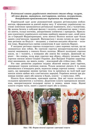 Технологіявиготовленнявиробівуетнічномустилі
194
Ðåãіîíàëüíі îçíàêè óêðàїíñüêîãî åòíі÷íîãî ñòèëþ îäÿãó: ñèëóåò,
îá’єìíà ôîðìà, ìàòåðіàëè, ïîâ’ÿçóâàííÿ, íîñіííÿ, êîëîðèñòèêà,
äåêîðàòèâíî-îðíàìåíòàëüíå âèðіøåííÿ òà îïîðÿäæåííÿ
Óêðàїíñüêèé îäÿã äóæå ðіçíîìàíіòíèé çàâäÿêè ðåãіîíàëüíèì îñîáëè-
âîñòÿì, ñôîðìîâàíèì çà äîâãèé ïåðіîä ÷àñó. Ó æіíî÷îìó óêðàїíñüêîìó êî-
ñòþìі ïîìіòíіøå ïðîÿâëÿþòüñÿ ðåãіîíàëüíі âіäìіííîñòі, íіæ ó ÷îëîâі÷îìó.
Öå ìîæíà áà÷èòè â ïîáóäîâі ôàñîíó і ñèëóåòó, îñîáëèâîñòÿõ êðîþ і òåõíі-
êè øèòòÿ, ñêëàäі êîñòþìà, äåêîðàòèâíèõ åëåìåíòàõ і ïðèêðàñàõ. Ïðèêëà-
äîì êëàñè÷íîãî óêðàїíñüêîãî êîñòþìà ïðèéíÿòî ââàæàòè îäÿã, ÿêèé íîñè-
ëè â Ñåðåäíіé Íàääíіïðÿíùèíі, õî÷à æèòåëі Ïîëіññÿ íîñèëè îäÿã áіëüø
äàâíіõ ñëîâ’ÿíñüêèõ òðàäèöіé. Âіä÷óâàєòüñÿ і âïëèâ ñóñіäіâ íà îäÿã îêðå-
ìèõ ðåãіîíіâ: íà Ïîäіëëі – ìîëäàâàí, ó ïіâíі÷íî-çàõіäíèõ îáëàñòÿõ – ïîëÿ-
êіâ òîùî. Âіäðіçíÿєòüñÿ ñâîїìè åëåìåíòàìè é îäÿã æèòåëіâ Êàðïàò.
Ó çàõіäíèõ ðåãіîíàõ ñîðî÷êà ñêëàäàєòüñÿ ç äâîõ îêðåìèõ ÷àñòèí, ùî íå
çøèâàþòüñÿ ìіæ ñîáîþ. ßê ñâÿòêîâі ñîðî÷êè âèêîðèñòîâóâàëèñÿ öіëüíі
îøàòíі âèøèâàíêè ç òîíêîãî áіëîãî ïîëîòíà. Æіíî÷і ïîëîòíÿíі ñîðî÷êè
øèëè, ÿê і ÷îëîâі÷і, ç êîìіðàìè àáî çîâñіì áåç êîìіðіâ. Äàâíіøèé âà-
ðіàíò – áåç êîìіðà, êîëè âåðõ ñîðî÷êè ìàâ çáіðêó, îáøèòó òàñüìîþ. Òàêі
ñîðî÷êè íîñèëè æіíêè Ñõіäíîї Óêðàїíè. Äëÿ Çàõіäíîї Óêðàїíè õàðàêòåð-
íіøі âèøèâàíêè, ùî ìàþòü êîìіð – âіäêëàäíèé àáî ñòіéêà (ìàë. 196).
Óñå ñâîє äèòèíñòâî óêðàїíêè ñõіäíèõ îáëàñòåé íîñèëè äîâãі ñîðî÷êè,
ïіäïåðåçàíі òîíêèì ïëåòåíèì ïîÿñîì. Òіëüêè çàñâàòàíі äіâ÷àòà é òі, ÿêèì
âèïîâíèëîñÿ ï’ÿòíàäöÿòü ðîêіâ, íàäÿãàëè ïîâåðõ ñîðî÷êè ïîíåâó – åëåìåíò
îäÿãó, ùî ïðèêðèâàє íèæíþ ÷àñòèíó òіëà òà êðіïèòüñÿ íà òàëії (öåé îäÿã
íîñèëè æіíêè ìàéæå âñіõ ñëîâ’ÿíñüêèõ íàðîäіâ). Óêðàїíêè íîñèëè òðè ðіç-
íîâèäè ïîíåâè: äåðãó àáî çàïàñêó â áóäíі, ïëàõòó – ó ñâÿòà (ìàë. 197).
Ïëàõòà áóëà ñâÿòêîâèì, êðàñèâèì îäÿãîì. Äëÿ íåї òêàëè ïîëîòíî çі
ñêëàäíèì îðíàìåíòîì ó êëіòèíêó. Äîäàòêîâî ïëàõòó ïðèêðàøàëè âèøèâ-
êîþ, âèêîðèñòîâóþ÷è êîëüîðîâі íèòêè іç øîâêó, âîâíè òîùî. Âіäîìі
ïëàõòè ñòàðèõ ÷àñіâ, çøèòі ç äîðîãîї ïàð÷і àáî іç øîâêó.
Мал. 196. Форми жіночої сорочки і святкової плахти
 