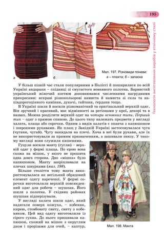 Технологіявиготовленнявиробівуетнічномустилі
195
а б
Мал. 197. Різновиди поневи:
а – плахта; б – запаскаб
Ó áіëüø ïіçíіé ÷àñ ñòàëè ïîïóëÿðíèìè â Ïîëіññі é ïîøèðèëèñÿ ïî âñіé
Óêðàїíі àíäàðàêè – ñïіäíèöі çі ñìóãàñòîãî âîâíÿíîãî ïîëîòíà. Áàðâèñòèé
óêðàїíñüêèé æіíî÷èé êîñòþì äîïîâíþâàâñÿ ÷èñëåííèìè íàãðóäíèìè
ïðèêðàñàìè: ÿñêðàâі ðіçíîêîëüîðîâі íàìèñòà é íàìèñòà çі ñêëà òà íà-
ïіâäîðîãîöіííîãî êàìіííÿ, äóêà÷і, ãàéòàíè, ґåðäàíè òîùî.
Â Óêðàїíі øèëè é íîñèëè ðіçíîìàíіòíèé òà îðèãіíàëüíèé âåðõíіé îäÿã.
Âіí çðó÷íèé і êðàñèâèé, ìàє âіäìіííîñòі çà ðåãіîíàìè ó êðîї, äåêîðі òà â
íàçâàõ. Ìîæíà ðîçäіëèòè âåðõíіé îäÿã íà ÷îòèðè îñíîâíèõ òèïè. Ïåðøèé
òèï – îäÿã ç ïðÿìîþ ñïèíîþ. Äî öüîãî òèïó íàëåæàòü ïðåäìåòè ó âèãëÿäі
õàëàòà, ïëàùà àáî ñîðî÷êè. Îäíèì ç âèäіâ õàëàòіâ є îïàí÷à ç êàïþøîíîì
і øèðîêèìè ðóêàâàìè. ßê ïëàù ó Çàõіäíіé Óêðàїíі çàñòîñîâóâàëàñÿ ÷óãà
(÷óãàíÿ, ÷óãàé). ×óãó íàêèäàëè íà ïëå÷і. Õî÷à â íåї áóëè ðóêàâè, àëå їõ
íå âèêîðèñòîâóâàëè çà ïðÿìèì ïðèçíà÷åííÿì, à çàøèâàëè çíèçó. Ó òàêî-
ìó âèãëÿäі âîíè ñëóæèëè êèøåíÿìè.
Ãóöóëè íîñèëè ìàíòó (ãóãëþ) – âåðõ-
íіé îäÿã ó ôîðìі ïëàùà. Ïî êðîþ âîíà
ñõîæà íà ìіøîê, ó ÿêîãî íå ïðîøèòà
îäíà äîâãà ñòîðîíà. Äíî «ìіøêà» áóëî
êàïþøîíîì. Ìàíòó çàêðіïëþâàëè íà
ïëå÷àõ øíóðêàìè (ìàë. 198).
Áіëüøå ñòîëіòòÿ òîìó ìàíòà âèêî-
ðèñòîâóâàëàñÿ ÿê âåñіëüíèé îáðÿäîâèé
åëåìåíò îäÿãó íàðå÷åíîї. Ó ôîðìі ñî-
ðî÷êè âèãîòîâëÿëè âåðõíіé ïîâñÿêäåí-
íèé îäÿã äëÿ ðîáîòè – øóøïàí. Éîãî
øèëè ç ïîëîòíà. Ó ñõіäíèõ ðàéîíàõ
øóøïàí ïіäïåðіçóâàëè.
Ó âèãëÿäі õàëàòà øèëè îäÿã, ÿêèé
íàäÿãàëè ïîâåðõ êîæóõà, – êîáåíÿê,
êèðåþ, ñòîâáîâàòó ñâèòó, ñâèòó ç êîáå-
íÿêîì. Öåé âèä îäÿãó âèãîòîâëÿëè іç
ñіðîãî ñóêíà. Äî íüîãî ïðèøèâàëè êà-
ïþøîí, ñõîæèé íà ìіøîê ç îêðóãëèì
äíîì і ïðîðіçàìè äëÿ î÷åé, – êàïòóð, Мал. 198. Манта
 