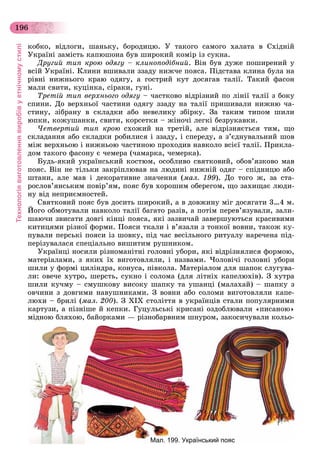 Технологіявиготовленнявиробівуетнічномустилі
196
êîáêî, âіäëîãè, øàíüêó, áîðîäèöþ. Ó òàêîãî ñàìîãî õàëàòà â Ñõіäíіé
Óêðàїíі çàìіñòü êàïþøîíà áóâ øèðîêèé êîìіð іç ñóêíà.
Äðóãèé òèï êðîþ îäÿãó – êëèíîïîäіáíèé. Âіí áóâ äóæå ïîøèðåíèé ó
âñіé Óêðàїíі. Êëèíè âøèâàëè ççàäó íèæ÷å ïîÿñà. Ïіäñòàâà êëèíà áóëà íà
ðіâíі íèæíüîãî êðàþ îäÿãó, à ãîñòðèé êóò äîñÿãàâ òàëії. Òàêèé ôàñîí
ìàëè ñâèòè, êóöіíêà, ñіðàêè, ãóíі.
Òðåòіé òèï âåðõíüîãî îäÿãó – ÷àñòêîâî âіäðіçíèé ïî ëіíії òàëії ç áîêó
ñïèíè. Äî âåðõíüîї ÷àñòèíè îäÿãó ççàäó íà òàëії ïðèøèâàëè íèæíþ ÷à-
ñòèíó, çіáðàíó â ñêëàäêè àáî íåâåëèêó çáіðêó. Çà òàêèì òèïîì øèëè
þïêè, êîæóøàíêè, ñâèòè, êîðñåòêè – æіíî÷і ëåãêі áåçðóêàâêè.
×åòâåðòèé òèï êðîþ ñõîæèé íà òðåòіé, àëå âіäðіçíÿєòüñÿ òèì, ùî
ñêëàäàííÿ àáî ñêëàäêè ðîáèëèñÿ і ççàäó, і ñïåðåäó, à ç’єäíóâàëüíèé øîâ
ìіæ âåðõíüîþ і íèæíüîþ ÷àñòèíîþ ïðîõîäèâ íàâêîëî âñієї òàëії. Ïðèêëà-
äîì òàêîãî ôàñîíó є ÷åìåðà (÷àìàðêà, ÷åìåðêà).
Áóäü-ÿêèé óêðàїíñüêèé êîñòþì, îñîáëèâî ñâÿòêîâèé, îáîâ’ÿçêîâî ìàâ
ïîÿñ. Âіí íå òіëüêè çàêðіïëþâàâ íà ëþäèíі íèæíіé îäÿã – ñïіäíèöþ àáî
øòàíè, àëå ìàâ і äåêîðàòèâíå çíà÷åííÿ (ìàë. 199). Äî òîãî æ, çà ñòà-
ðîñëîâ’ÿíñüêèì ïîâіð’ÿì, ïîÿñ áóâ õîðîøèì îáåðåãîì, ùî çàõèùàє ëþäè-
íó âіä íåïðèєìíîñòåé.
Ñâÿòêîâèé ïîÿñ áóâ äîñèòü øèðîêèé, à â äîâæèíó ìіã äîñÿãàòè 3…4 ì.
Éîãî îáìîòóâàëè íàâêîëî òàëії áàãàòî ðàçіâ, à ïîòіì ïåðåâ’ÿçóâàëè, çàëè-
øàþ÷è çâèñàòè äîâãі êіíöі ïîÿñà, ÿêі çàçâè÷àé çàâåðøóþòüñÿ êðàñèâèìè
êèòèöÿìè ðіçíîї ôîðìè. Ïîÿñè òêàëè і â’ÿçàëè ç òîíêîї âîâíè, òàêîæ êó-
ïóâàëè ïåðñüêі ïîÿñè іç øîâêó, ïіä ÷àñ âåñіëüíîãî ðèòóàëó íàðå÷åíà ïіä-
ïåðіçóâàëàñÿ ñïåöіàëüíî âèøèòèì ðóøíèêîì.
Óêðàїíöі íîñèëè ðіçíîìàíіòíі ãîëîâíі óáîðè, ÿêі âіäðіçíÿëèñÿ ôîðìîþ,
ìàòåðіàëàìè, ç ÿêèõ їõ âèãîòîâëÿëè, і íàçâàìè. ×îëîâі÷і ãîëîâíі óáîðè
øèëè ó ôîðìі öèëіíäðà, êîíóñà, ïіâêîëà. Ìàòåðіàëîì äëÿ øàïîê ñëóãóâà-
ëè: îâå÷å õóòðî, øåðñòü, ñóêíî і ñîëîìà (äëÿ ëіòíіõ êàïåëþõіâ). Ç õóòðà
øèëè êó÷ìó – ñìóøêîâó âèñîêó øàïêó òà óøàíöі (ìàëàõàé) – øàïêó ç
îâ÷èíè ç äîâãèìè íàâóøíèêàìè. Ç âîâíè àáî ñîëîìè âèãîòîâëÿëè êàïå-
ëþõè – áðèëі (ìàë. 200). Ç XIX ñòîëіòòÿ â óêðàїíöіâ ñòàëè ïîïóëÿðíèìè
êàðòóçè, à ïіçíіøå é êåïêè. Ãóöóëüñüêі êðèñàíі îçäîáëþâàëè «ïèñàíîþ»
ìіäíîþ áëÿõîþ, áàéîðêàìè — ðіçíîáàðâíèì øíóðîì, çàêîñè÷óâàëè êîëüî-
Мал. 199. Український пояс
 