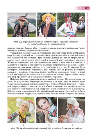 Технологіявиготовленнявиробівуетнічномустилі
197
а б в
Мал. 200. Український чоловічий головний убір: а – капелюх-«крисаня»;
б – солом’яний бриль; в – козацька шапка
ðîâèìè ïåðàìè. Іíêîëè çáîêó ÷іïëÿëè êèòèöþ êðóãëèõ âîëі÷êîâèõ (âèãî-
òîâëåíèõ ç íèòîê) äàðìîâèñіâ (ïіäâіñîê).
Òðàäèöіéíі æіíî÷і òà äіâî÷і óêðàїíñüêі ãîëîâíі óáîðè (ìàë. 201) ìàþòü
îäíó іñòîòíó âіäìіííіñòü – ãîëîâíі óáîðè çàìіæíüîї æіíêè ïîâèííі ïîâíі-
ñòþ çàêðèâàòè âñå âîëîññÿ. Öåé çâè÷àé äіéøîâ äî íàñ іç ñòàðîñëîâ’ÿí-
ñüêîãî ÷àñó, çáåðіãàєòüñÿ âіí і íèíі ó òðàäèöіéíîìó æіíî÷îìó êîñòþìі.
Æіíêà íå íàâàæóâàëàñÿ ïîêàçóâàòèñÿ íà ëþäÿõ ç âіäêðèòèì âîëîññÿì, à
çàõîäèòè â öåðêâó ç íåïîêðèòîþ ãîëîâîþ íåïðèïóñòèìî é çàðàç. Íàéïî-
ïóëÿðíіøèì ãîëîâíèì óáîðîì óñіõ ñëîâ’ÿíîê є õóñòêà. Ó äàâíèíó áóëè
ïîøèðåíі ïðÿìîêóòíі ïîêðèâàëà äëÿ ãîëîâè, ùî çà ôîðìîþ íàãàäóþòü
ðóøíèê, – íàìіòêà, ñåðïàíîê, ïåðåìіòêà. Íèìè ïîêðèâàëè ãîëîâó, à äîâãі
êіíöі çàâ’ÿçóâàëè íà ïîòèëèöі é îïóñêàëè íà ñïèíó. Çàðàç òàêèé ãîëîâ-
íèé óáіð òðàïëÿєòüñÿ â çàõіäíèõ îáëàñòÿõ Óêðàїíè.
Êèáàëêó (õîìëþ, õîìåâêó) íîñèëè çàìіæíі æіíêè. Öå äîñèòü æîðñòêà
äóãà, íà ÿêó æіíêè íàêðó÷óâàëè âîëîññÿ äëÿ òîãî, ùîá їõ ìîæíà áóëî
óêëàñòè ïіä òðàäèöіéíèé ãîëîâíèé óáіð – î÷іïîê. Î÷іïîê (÷åï÷èê) – ãîëîâ-
íèé óáіð óêðàїíîê ó âèãëÿäі ëåãêîї ì’ÿêîї øàïî÷êè, ùî ïîâíіñòþ çàêðè-
âàє âîëîññÿ. Çàâ’ÿçóâàâñÿ âіí øíóðêîì, ÿêèé ïðîòÿãóєòüñÿ â ïіäøèâêó.
Î÷іïîê øèëè ç îäíîòîííîї àáî ðіçíîáàðâíîї òêàíèíè. Íàä ëîáîì ðîáèëè
ãîðèçîíòàëüíèé ïіäðіç, òàê, ùîá íà ÷îëî ëÿãàëà ãëàäêà ñìóæêà òêàíèíè,
а б в
Мал. 201. Український жіночий головний убір: а – очіпок; б – хустка;б в – намітка
 