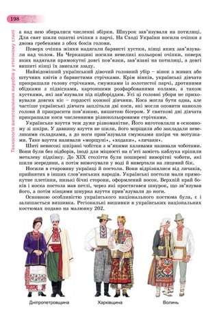 Технологіявиготовленнявиробівуетнічномустилі
198
à íàä íåþ çáèðàëèñÿ ÷èñëåííі çáіðêè. Øíóðîê çàâ’ÿçóâàëè íà ïîòèëèöі.
Äëÿ ñâÿò øèëè îøàòíі î÷іïêè ç ïàð÷і. Íà Ñõîäі Óêðàїíè íîñèëè î÷іïêè ç
äâîìà ãðåáåíÿìè ç îáîõ áîêіâ ãîëîâè.
Ïîâåðõ î÷іïêà æіíêè íàäÿãàëè áàðâèñòі õóñòêè, êіíöі ÿêèõ çàâ’ÿçóâà-
ëè íàä ÷îëîì. Íà ×åðêàùèíі íîñèëè íåâåëèêі êîëüîðîâі î÷іïêè, ïîâåðõ
ÿêèõ íàäÿãàëè ïðÿìîêóòíі äîâãі ïîâ’ÿçêè, çàâ’ÿçàíі íà ïîòèëèöі, à äîâãі
âèøèòі êіíöі їõ çâèñàëè ççàäó.
Íàéâіäîìіøèé óêðàїíñüêèé äіâî÷èé ãîëîâíèé óáіð – âіíîê ç æèâèõ àáî
øòó÷íèõ êâіòіâ ç áàðâèñòèìè ñòðі÷êàìè. Êðіì âіíêіâ, óêðàїíñüêі äіâ÷àòà
ïðèêðàøàëè ãîëîâó ñòðі÷êàìè, ñìóæêàìè іç çîëîòèñòîї ïàð÷і, äðîòÿíèìè
îáіäêàìè ç ïіäâіñêàìè, êàðòîííèìè ðîçôàðáîâàíèìè êîëàìè, à òàêîæ
õóñòêàìè, ÿêі çàâ’ÿçóâàëè ïіä ïіäáîðіääÿì. Óñі öі ãîëîâíі óáîðè íå ïðèõî-
âóâàëè äîâãèõ êіñ – ãîðäîñòі êîæíîї äіâ÷èíè. Êîñà ìîãëà áóòè îäíà, àëå
÷àñòіøå óêðàїíñüêі äіâ÷àòà çàïëіòàëè äâі êîñè, ÿêі ìîãëè îïîâèòè íàâêîëî
ãîëîâè é ïðèêðàñèòè ïîâ’ÿçêîþ, âèøèòîþ áіñåðîì. Ó ñâÿòêîâі äíі äіâ÷àòà
ïðèêðàøàëè êîñè ÷èñëåííèìè ðіçíîêîëüîðîâèìè ñòðі÷êàìè.
Óêðàїíñüêå âçóòòÿ òåæ äóæå ðіçíîìàíіòíå. Éîãî âèãîòîâëÿëè â îñíîâíî-
ìó çі øêіðè. Ó äàâíèíó âçóòòÿ íå øèëè, éîãî ìîðùèëè àáî çàêëàäàëè íåâå-
ëèêèìè ñêëàäêàìè, à äî íîãè ïðèâ’ÿçóâàëè ñìóæêàìè øêіðè ÷è ìîòóçêà-
ìè. Òàêå âçóòòÿ íàçèâàëè «ìîðùóíі», «õîäàêè», «ëè÷àêè».
Øèòі íåâèñîêі øêіðÿíі ÷îáіòêè ç ì’ÿêèìè õàëÿâàìè íàçèâàëè ÷îáîòàìè.
Âîíè áóëè áåç ïіäáîðіâ, іíîäі äëÿ ìіöíîñòі íà ï’ÿòі çàìіñòü êàáëóêà êðіïèëè
ìåòàëåâó ïіäêіâêó. Äî XIX ñòîëіòòÿ áóëè ïîøèðåíі âèâîðіòíі ÷îáîòè, ÿêі
øèëè çñåðåäèíè, à ïîòіì âèìî÷óâàëè ó âîäі é âèâåðòàëè íà ëèöåâèé áіê.
Íîñèëè â ñòàðîâèíó óêðàїíöі é ïîñòîëè. Âîíè âіäðіçíÿëèñÿ âіä ëè÷àêіâ,
ïðèéíÿòèõ â іíøèõ ñëîâ’ÿíñüêèõ íàðîäіâ. Óêðàїíñüêі ïîñòîëè ìàëè ïðÿìî-
êóòíå ïëåòіííÿ, íèçüêі áі÷íі ñòîðîíè, îôîðìëåíèé íîñîê. Âåðõíіé êðàé áî-
êіâ і íîñêà ïîñòîëà ìàâ ïåòëі, ÷åðåç ÿêі ïðîñòÿãàâñÿ øíóðîê, ùî çâ’ÿçóâàâ
éîãî, à ïîòіì êіíöÿìè øíóðêà âçóòòÿ ïðèâ’ÿçóâàëè äî íîãè.
Îñíîâíîþ îñîáëèâіñòþ óêðàїíñüêîãî íàöіîíàëüíîãî êîñòþìà áóëà, є і
çàëèøàєòüñÿ âèøèâêà. Ðåãіîíàëüíі âèøèâêè â óêðàїíñüêèõ íàöіîíàëüíèõ
êîñòþìàõ ïîäàíî íà ìàëþíêó 202.
Дніпропетровщина Харківщина Волинь
 