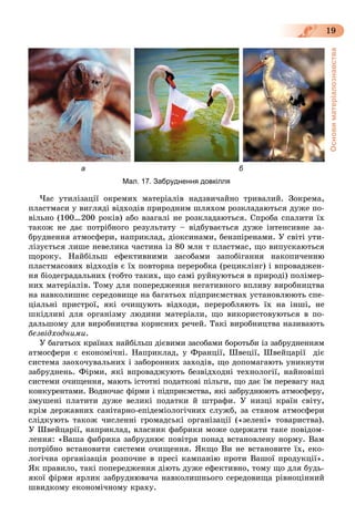 Основиматеріалознавства
19
а б
Мал. 17. Забруднення довкілля
×àñ óòèëіçàöії îêðåìèõ ìàòåðіàëіâ íàäçâè÷àéíî òðèâàëèé. Çîêðåìà,
ïëàñòìàñè ó âèãëÿäі âіäõîäіâ ïðèðîäíèì øëÿõîì ðîçêëàäàþòüñÿ äóæå ïî-
âіëüíî (100…200 ðîêіâ) àáî âçàãàëі íå ðîçêëàäàþòüñÿ. Ñïðîáà ñïàëèòè їõ
òàêîæ íå äàє ïîòðіáíîãî ðåçóëüòàòó – âіäáóâàєòüñÿ äóæå іíòåíñèâíå çà-
áðóäíåííÿ àòìîñôåðè, íàïðèêëàä, äіîêñèíàìè, áåíçïіðåíàìè. Ó ñâіòі óòè-
ëіçóєòüñÿ ëèøå íåâåëèêà ÷àñòèíà іç 80 ìëí ò ïëàñòìàñ, ùî âèïóñêàþòüñÿ
ùîðîêó. Íàéáіëüø åôåêòèâíèìè çàñîáàìè çàïîáіãàííÿ íàêîïè÷åííþ
ïëàñòìàñîâèõ âіäõîäіâ є їõ ïîâòîðíà ïåðåðîáêà (ðåöèêëіíã) і âïðîâàäæåí-
íÿ áіîäåãðàäàëüíèõ (òîáòî òàêèõ, ùî ñàìі ðóéíóþòüñÿ â ïðèðîäі) ïîëіìåð-
íèõ ìàòåðіàëіâ. Òîìó äëÿ ïîïåðåäæåííÿ íåãàòèâíîãî âïëèâó âèðîáíèöòâà
íà íàâêîëèøíє ñåðåäîâèùå íà áàãàòüîõ ïіäïðèєìñòâàõ óñòàíîâëþþòü ñïå-
öіàëüíі ïðèñòðîї, ÿêі î÷èùóþòü âіäõîäè, ïåðåðîáëÿþòü їõ íà іíøі, íå
øêіäëèâі äëÿ îðãàíіçìó ëþäèíè ìàòåðіàëè, ùî âèêîðèñòîâóþòüñÿ â ïî-
äàëüøîìó äëÿ âèðîáíèöòâà êîðèñíèõ ðå÷åé. Òàêі âèðîáíèöòâà íàçèâàþòü
áåçâіäõîäíèìè.
Ó áàãàòüîõ êðàїíàõ íàéáіëüø äієâèìè çàñîáàìè áîðîòüáè іç çàáðóäíåííÿì
àòìîñôåðè є åêîíîìі÷íі. Íàïðèêëàä, ó Ôðàíöії, Øâåöії, Øâåéöàðії äіє
ñèñòåìà çàîõî÷óâàëüíèõ і çàáîðîííèõ çàõîäіâ, ùî äîïîìàãàþòü óíèêíóòè
çàáðóäíåíü. Ôіðìè, ÿêі âïðîâàäæóþòü áåçâіäõîäíі òåõíîëîãії, íàéíîâіøі
ñèñòåìè î÷èùåííÿ, ìàþòü іñòîòíі ïîäàòêîâі ïіëüãè, ùî äàє їì ïåðåâàãó íàä
êîíêóðåíòàìè. Âîäíî÷àñ ôіðìè і ïіäïðèєìñòâà, ÿêі çàáðóäíþþòü àòìîñôåðó,
çìóøåíі ïëàòèòè äóæå âåëèêі ïîäàòêè é øòðàôè. Ó íèçöі êðàїí ñâіòó,
êðіì äåðæàâíèõ ñàíіòàðíî-åïіäåìіîëîãі÷íèõ ñëóæá, çà ñòàíîì àòìîñôåðè
ñëіäêóþòü òàêîæ ÷èñëåííі ãðîìàäñüêі îðãàíіçàöії («çåëåíі» òîâàðèñòâà).
Ó Øâåéöàðії, íàïðèêëàä, âëàñíèê ôàáðèêè ìîæå îäåðæàòè òàêå ïîâіäîì-
ëåííÿ: «Âàøà ôàáðèêà çàáðóäíþє ïîâіòðÿ ïîíàä âñòàíîâëåíó íîðìó. Âàì
ïîòðіáíî âñòàíîâèòè ñèñòåìè î÷èùåííÿ. ßêùî Âè íå âñòàíîâèòå їõ, åêî-
ëîãі÷íà îðãàíіçàöіÿ ðîçïî÷íå â ïðåñі êàìïàíіþ ïðîòè Âàøîї ïðîäóêöії».
ßê ïðàâèëî, òàêі ïîïåðåäæåííÿ äіþòü äóæå åôåêòèâíî, òîìó ùî äëÿ áóäü-
ÿêîї ôіðìè ÿðëèê çàáðóäíþâà÷à íàâêîëèøíüîãî ñåðåäîâèùà ðіâíîöіííèé
øâèäêîìó åêîíîìі÷íîìó êðàõó.
 