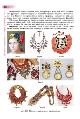 Технологіявиготовленнявиробівуетнічномустилі
200
Íàéäàâíіøà âèìîãà ëþäèíè ùîäî ïðèêðàñ áóëà òіñíî ïîâ’ÿçàíà іç çàõèñ-
íîþ ôóíêöієþ і âîäíî÷àñ âіäáèâàëà ñâіòîãëÿä ïåðâіñíîї ëþäèíè, «äîïîìàãàþ-
÷è» їé ó áîðîòüáі ç íåçðîçóìіëèìè ñèëàìè ïðèðîäè, «çàõèùàþ÷è» âіä çëèõ
äóõіâ, íàâðî÷åíü òîùî, öå òàê çâàíà îáåðåãîâà (ìàãі÷íà, òàëіñìàííà) ôóíêöіÿ.
Îáåðåãîâà ôóíêöіÿ, ùî ïðîñòåæóєòüñÿ â íàðîäíîìó îäÿçі òà ïðèêðàñàõ
ïðîòÿãîì ìàéæå âñієї їõ іñòîðії, ñâіä÷èòü ïðî äóæå äàâíє ïîõîäæåííÿ òèõ
àáî òèõ åëåìåíòіâ óáðàííÿ, ÿêі çáåðіãàëè її íàâіòü äî íåäàâíіõ ÷àñіâ.
Îáåðåãàìè ñëóãóâàëè, çîêðåìà, îáðó÷, çґàðäà, äóêà÷і, ñàëáè, äіâî÷à ñòðі÷-
êà àáî âіíî÷îê; îêðåìå ìіñöå â öüîìó ðÿäó çàéìàє âåñіëüíèé âіíîê (ìàë. 203).
Мал. 203. Обереги в національному одязі українців
Вінок
Коралі
Дукачі
Зґарди
Ґердани
Салба
Буси
 