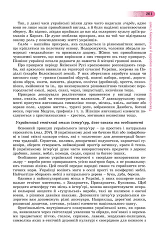 Технологіявиготовленнявиробівуетнічномустилі
201
Òàê, ó äàâíі ÷àñè óêðàїíñüêі æіíêè äóæå ÷àñòî íàäÿãàëè çґàðäè, àäæå
âîíè íå ëèøå ìàëè ïðèâàáëèâèé âèãëÿä, à é áóëè íàäіëåíі âëàñòèâîñòÿìè
îáåðåãó. ßê âіäîìî, çґàðäè ïðèéøëè äî íàñ âіä ñîëÿðíîãî êóëüòó àðіїâ-ðà-
õìàíіâ ç Êàðïàò. Öå äóæå îñîáëèâà ïðèêðàñà, ÿêà íà òîé ÷àñ âіäіãðàâàëà
çíà÷íó ðîëü ó ïîâñÿêäåííîìó æèòòі óêðàїíöіâ.
Ñàëáà – íàøèéíà ïðèêðàñà, ÿêà ñêëàäàєòüñÿ іç ðіçíîìàíіòíèõ ìîíåò,
ùî êðіïëÿòüñÿ íà ïîëîòíÿíó îñíîâó. Ïîäîðîæóþ÷è, ÷îëîâіêè çáèðàëè çà-
ìîðñüêі «ìåäàëüéîíè» òà ïðèâîçèëè äîäîìó. Æіíîê òàê ïðèâàáëþâàëè
÷óæîçåìíі ìîíåòè, ùî âîíè âèðіøèëè ç íèõ ñòâîðèòè îñü òàêó ïðèêðàñó.
Ïіçíіøå óêðàїíöі ïî÷àëè äîäàâàòè äî íàìèñòà é ìіñöåâі ãðîøîâі çíàêè.
Ïðî ïðèêðàñè ïåðіîäó Êèїâñüêîї Ðóñі êðàñíîìîâíî ðîçïîâіäàþòü ñêàð-
áè, ÿêі àðõåîëîãè âèÿâèëè íà òåðèòîðії ñó÷àñíîї Óêðàїíè, çîêðåìà íà Ïî-
äіëëі (ñêàðáè Áîëîõіâñüêîї çåìëі). Ó íèõ çáåðåãëèñÿ àòðèáóòè âëàäè ÷è
âèñîêîãî ñàíó – ãðèâíè (íàøèéíі îáðó÷і), ïîÿñíі íàáîðè, ïåðñíі, äîðîãî-
öіííà çáðóÿ, êîëòè, íàìèñòà, äіàäåìè, îïëі÷÷ÿ (äðîáíèöі), õðåñòè, åíêîë-
ïіîíè, çìіéîâèêè òà іí., ùî âèêîíóâàëèñÿ ðіçíîìàíіòíîþ òåõíіêîþ: ïåðå-
ãîðîä÷àñòîї åìàëі, çåðíі, ñêàíі, ÷åðíі, іíêðóñòàöії, çîëî÷іííÿ òîùî.
Ïðèêðàñè äåêîðóâàëè ðåàëіñòè÷íèì îðíàìåíòîì ó âèãëÿäі ãîëîâè
êîíÿ, ïòàõіâ, çìіé ÷è ãåîìåòðè÷íèì ìàëþíêîì. Ó äàâíüîðóñüêîìó îðíà-
ìåíòі ïðèñóòíÿ ÿçè÷íèöüêà ñèìâîëіêà: ñîíöå, ìіñÿöü, õìіëü, çàñіÿíå àáî
çîðàíå ïîëå, «äåðåâî æèòòÿ», òóðÿ÷і ðîãè, çîáðàæåííÿ Äàæáîãà, áîãèíі
âåñíè, ãîðãîíè Ìåäóçè, ãðèôîíіâ і ò. ï. Ïіçíіøå ÿçè÷íèöüêі åëåìåíòè ïî-
єäíóþòüñÿ ç õðèñòèÿíñüêèìè – õðåñòîì, ìîòèâàìè âîçíåñіííÿ òîùî.
Óêðàїíñüêèé åòíі÷íèé ñòèëü іíòåð’єðó, éîãî îçíàêè òà îñîáëèâîñòі
Îñíîâíèé ïðèíöèï óêðàїíñüêîãî іíòåð’єðó – öå ïðîñòîòà і íàòóðàëüíà
ñòðîêàòіñòü (ìàë. 204). Â óêðàїíñüêîìó äîìі ìè áà÷èìî áіëі àáî ïîôàðáîâà-
íі â іíøі ñâіòëі êîëüîðè ñòіíè, ÿêі є «ïîëîòíîì» äëÿ äåìîíñòðàöії áàãàò-
ñòâà òðàäèöіé. Ñåðâåòêè, êèëèìè, äåêîðàòèâíі ïîäóøå÷êè, êàðïàòñüêі ñó-
âåíіðè, îáåðåãè ñòâîðþþòü íåéìîâіðíèé ïðîñòіð çàòèøêó, êðàñè é òåïëà.
Â óêðàїíñüêîìó іíòåð’єðі äóæå ÷àñòî âèêîðèñòîâóþòü ïðåäìåòè ç äåðåâà:
äðàáèíè, ëàâêè, ìåáëі, êîìîäè, ñõîäè, ñêðèíі òà áàãàòî іíøèõ.
Îñîáëèâîþ ðèñîþ óêðàїíñüêîї òâîð÷îñòі є ñâîєðіäíå âèêîðèñòàííÿ êî-
ëüîðó – âèðîáè ðÿñíî ïðèêðàøàþòü óñієþ ïàëіòðîþ áàðâ, à íå ðîçìàëüîâó-
þòü òîíêîþ ëіíієþ. Öåé ñïîñіá ïåðåäàє íàðîäíі ñìàêè òà ñïðèéíÿòòÿ åñòå-
òè÷íèõ íîðì. Óêðàїíöі âîëіþòü ìàòè â îñåëі ïðîñòі òà êîìôîðòíі ìåáëі.
Íàé÷àñòіøå îáèðàþòü ìåáëі ç íàòóðàëüíîãî äåðåâà – áóêà, äóáà, áåðåçè.
Îäíèìè ç íàéïîïóëÿðíіøèõ ìіñöü â Óêðàїíі, ó ÿêèõ ïîøèðåíå íàöіî-
íàëüíå åòíі÷íå ìèñòåöòâî, є Çàêàðïàòòÿ, Ïðèêàðïàòòÿ, Áóêîâèíà. Ùîá
ïåðåäàòè àòìîñôåðó òèõ ìіñöü â іíòåð’єðі, ìîæíà âèêîðèñòîâóâàòè ÿñêðà-
âі êîëüîðîâі àêöåíòè é «ãóöóëüñüêі» âèðîáè, òàêі ÿê êèëèìîê ç îâå÷îї
âîâíè, ç ðіçíèìè äàâíіìè çíàêàìè. Äîïîâíèòè іíòåð’єð óêðàїíñüêèì êî-
ëîðèòîì âàì äîïîìîæóòü ðіçíі àêñåñóàðè. Íàïðèêëàä, äåðåâ’ÿíі ëîæêè,
ðîçïèñàíі äîùå÷êè, ãëå÷èêè, óñіëÿêі åëåìåíòè íàöіîíàëüíîãî îäÿãó.
Îðèãіíàëüíіñòü âíóòðіøíüîãî ïëàíóâàííÿ óêðàїíñüêîї õàòè, ÿê ïðàâè-
ëî, âèÿâëÿëàñÿ ÷åðåç ñâіòîãëÿäíі óÿâëåííÿ òà îáðÿäè, ïîâ’ÿçàíі ç îêðåìè-
ìè ïðåäìåòàìè: ïі÷÷þ, ñòîëîì, ñêðèíåþ, ëàâàìè, æåðäêàìè-ïîëèöÿìè,
ñèìâîëіêà ÿêèõ â åòíі÷íіé äóõîâíіé êóëüòóðі є ñâîєðіäíîþ äëÿ êîæíîãî ç
 