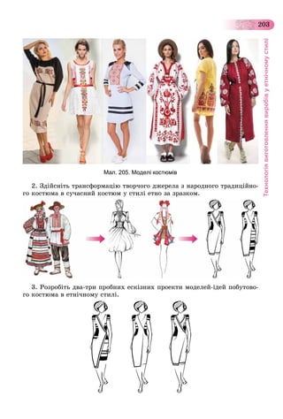Технологіявиготовленнявиробівуетнічномустилі
203
Мал. 205. Моделі костюмів
2. Çäіéñíіòü òðàíñôîðìàöіþ òâîð÷îãî äæåðåëà ç íàðîäíîãî òðàäèöіéíî-
ãî êîñòþìà â ñó÷àñíèé êîñòþì ó ñòèëі åòíî çà çðàçêîì.
3. Ðîçðîáіòü äâà-òðè ïðîáíèõ åñêіçíèõ ïðîåêòè ìîäåëåé-іäåé ïîáóòîâî-
ãî êîñòþìà â åòíі÷íîìó ñòèëі.
 