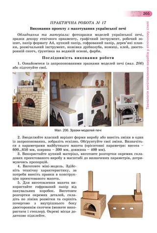 Технологіявиготовленнявиробівуетнічномустилі
205
ÏÐÀÊÒÈ×ÍÀ ÐÎÁÎÒÀ № 17
Âèêîíàííÿ ïðîåêòó ç ìàêåòóâàííÿ óêðàїíñüêîї ïå÷і
Îáëàäíàííÿ òà ìàòåðіàëè: ôîòîçðàçêè ìîäåëåé óêðàїíñüêîї ïå÷і,
çðàçêè äåêîðó åòíі÷íîãî îðíàìåíòó, ãðàôі÷íèé іíñòðóìåíò, ðîáî÷èé çî-
øèò, ïàïіð ôîðìàòó À4, öóïêèé ïàïіð, ãîôðîâàíèé ïàïіð, äåðåâ’ÿíі ïëàí-
êè, ðîçìі÷àëüíèé іíñòðóìåíò, íîæіâêà äðіáíîçóáà, íîæèöі, êëåé, äâîñòî-
ðîííіé ñêîò÷, ґðóíòіâêà íà âîäÿíіé îñíîâі, ôàðáè.
Ïîñëіäîâíіñòü âèêîíàííÿ ðîáîòè
1. Îçíàéîìòåñÿ іç çàïðîïîíîâàíèìè çðàçêàìè ìîäåëåé ïå÷і (ìàë. 206)
àáî ïіäãîòóéòå ñâîї.
Мал. 206. Зразки моделей печі
2. Çìîäåëþéòå âëàñíèé âàðіàíò ôîðìè âèðîáó àáî âíåñіòü çìіíè â îäèí
іç çàïðîïîíîâàíèõ, çîáðàçіòü åñêіçíî. Îáґðóíòóéòå ñâîї çìіíè. Âèçíà÷іòü-
ñÿ ç ïàðàìåòðàìè ìàéáóòíüîãî ìàêåòà (îðієíòîâíі ïàðàìåòðè: âèñîòà –
600…650 ìì, øèðèíà – 300 ìì, äîâæèíà – 400 ìì).
3. Âèêîðèñòàéòå öóïêèé ìàòåðіàë, âèãîòîâòå ðîçãîðòêè îêðåìèõ ñêëà-
äîâèõ ïðîåêòîâàíîãî âèðîáó â ìàñøòàáі äî âèçíà÷åíèõ ïàðàìåòðіâ, äîòðè-
ìóþ÷èñü ïðîïîðöіé.
4. Âèãîòîâòå ìіíі-ìîäåëü. Çäіéñ-
íіòü òåõíі÷íó õàðàêòåðèñòèêó, çà
ïîòðåáè âíåñіòü ïðàâêè â êîíñòðóê-
öіþ ïðîåêòîâàíîãî ìàêåòà.
5. Äëÿ âèãîòîâëåííÿ ìàêåòà âè-
êîðèñòàéòå ãîôðîâàíèé ïàïіð âіä
ïàêóâàëüíèõ êîðîáîê. Âèãîòîâòå
ðîçãîðòêè îêðåìèõ äåòàëåé, ñêëà-
äіòü ïî ëіíіÿõ ðîçìіòêè òà ñêðіïіòü
ïî÷åðãîâî ç âíóòðіøíüîãî áîêó
äâîñòîðîííіì ñêîò÷åì (ìîæåòå âèêî-
ðèñòàòè і ñòåïëåð). Îêðåìі ìіñöÿ äî-
äàòêîâî ïіäêëåéòå.
 