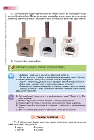 Технологіявиготовленнявиробівуетнічномустилі
206
6. Ïðîґðóíòóéòå êîðïóñ ґðóíòіâêîþ íà âîäíіé îñíîâі òà ïîôàðáóéòå âîäî-
åìóëüñіéíîþ ôàðáîþ. Ïіñëÿ âèñèõàííÿ âèêîíàéòå äåêîðóâàííÿ ìàêåòà â óêðà-
їíñüêîìó åòíі÷íîìó ñòèëі, âèêîðèñòàâøè çàãîòîâëåíі øàáëîíè îðíàìåíòіâ.
7. Ïðåçåíòóéòå ñâîþ ðîáîòó.
Андарака –Андарака спідниця зі смугастого вовняного полотна.спідниця зі смугастого вовняного полотна.
Дерево життя – орнамент в українському етнодизайні, який зображає:
корінням – минуле, стовбуром – сучасне, кроною – майбутнє.корінням минуле, стовбуром сучасне, кроною майбутнє.
ЗґардаЗґарда – архаїчнаархаїчна гуцульськагуцульська шийна прикраса релігійного призначення.шийна прикраса релігійного призначення.
Повна рожаПовна рожа – символ енергетичного поля живого організму.символ енергетичного поля живого організму.
Повна сваргаПовна сварга – орнаментальний знак, що означає єднання із мудрістю предків.орнаментальний знак, що означає єднання із мудрістю предків.
Хрест у вишивках – знак, що означає гармонію чотирьох стихій: вогню,х
води, землі та повітря.
1. ßêі óêðàїíñüêі îðíàìåíòè є â íàöіîíàëüíîìó îäÿçі? Íàçâіòü їõ. Ùî
âîíè îçíà÷àþòü?î îç à àþ ?
2. Îïèøіòü áóäîâó ÷îëîâі÷îãî íàöіîíàëüíîãî îäÿãó óêðàїíöіâ.. Î áóäî ó îëî î î àö î àë î î îäÿ ó óêðà ö .
3. Ñõàðàêòåðèçóéòå áóäîâó æіíî÷îãî íàöіîíàëüíîãî îäÿãó óêðàїíîê.3. Ñ àðàê åð çó å áóäî ó æ î î î àö î àë î î îäÿ ó óêðà îê.
4. Ñõàðàêòåðèçóéòå àêñåñóàðè é ïðèêðàñè óêðàїíñüêîãî íàöіîíàëüíîãî
îäÿãó.îäÿ ó.
5. ßêі îñîáëèâîñòі óêðàїíñüêîãî åòíі÷íîãî іíòåð’єðó âè çíàєòå?
1. У «Слові про похід Ігорів» згадується термін «япончиця», яким позначається
такий реліктовий одяг українців:
À äåðãà Â îïàí÷à
Á ÷åï÷èê Ã ïëàõòà
Стрій одягу, орнаменти вишивки, етностиль інтер’єру.
Тестові завдання
 