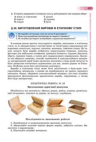 Технологіявиготовленнявиробівуетнічномустилі
207
2. В Україну передалася із солярного культу аріїв-рахманів така прикраса-оберіг:
À âіíîê çі ñòðі÷êàìè Ã äóêà÷і
Á êîðàëі Ä ґåðäàíè
Â çґàðäè Å áóñè
§ 24. ВИГОТОВЛЕННЯ ВИРОБІВ В ЕТНІЧНОМУ СТИЛІ
Ç êîæíèì ðîêîì çðîñòàє ïîïóëÿðíіñòü âèðîáіâ, âèêîíàíèõ â åòíі÷íîìó
ñòèëі, òà їõ âèêîðèñòàííÿ â åêñòåð’єðíèõ òà іíòåð’єðíèõ ñåðåäîâèùàõ (äå-
êîðàòèâíі øêàòóëêè, òàðіëêè, ïèñàíêè, âèøèâêè, ãîáåëåíè òîùî). Öå òà-
êîæ ìîæóòü áóòè âèðîáè îñîáèñòîãî êîðèñòóâàííÿ (ãàìàíöі, ñóìî÷êè,
ôóòëÿðè äëÿ ìîáіëüíèõ òåëåôîíіâ), ïðèêðàñè (íàìèñòî, ґåðäàíè, áðàñëåòè,
îáðó÷і, ñåðåæêè òîùî), à òàêîæ ðå÷і ïîäàðóíêîâîãî ñïðÿìóâàííÿ. Çàëåæ-
íî âіä îáðàíîãî íàïðÿìó, ñïîñîáó îçäîáëåííÿ é êîíñòðóêöіéíîãî ìàòåðіà-
ëó äåêîðàòèâíèé âèðіá ìîæå îðãàíі÷íî âïèñàòèñÿ â áóäü-ÿêèé іíòåð’єð òà
áóòè äæåðåëîì åñòåòè÷íîãî çàäîâîëåííÿ äëÿ âàñ, âàøèõ ðіäíèõ òà áëèçü-
êèõ. Îñîáëèâî êîëè éîãî âèãîòîâëåíî âëàñíîðó÷.
Âèðîáè â åòíі÷íîìó ñòèëі ìîæå áóòè âèãîòîâëåíî ç áóäü-ÿêèõ êîí-
ñòðóêöіéíèõ ìàòåðіàëіâ, ç ÿêèìè âè îçíàéîìèëèñÿ íà óðîêàõ òðóäîâîãî
íàâ÷àííÿ. Îäíàê, îáèðàþ÷è êîíñòðóêöіéíèé ìàòåðіàë, óñå-òàêè ïîòðіáíî
âðàõîâóâàòè ôóíêöіîíàëüíå ïðèçíà÷åííÿ âèðîáó, ñåðåäîâèùå, ó ÿêîìó
éîãî áóäå âèêîðèñòàíî.
ÏÐÀÊÒÈ×ÍÀ ÐÎÁÎÒÀ № 18
Âèãîòîâëåííÿ äåðåâ’ÿíîї øêàòóëêè
Îáëàäíàííÿ òà ìàòåðіàëè: îáðіçêè äîùîê, ðåéêè, ïëàíêè, ðîçìі÷àëü-
íèé іíñòðóìåíò, íîæіâêè ïî äåðåâó, ïî ìåòàëó, ñòðóáöèíè.
Ïîñëіäîâíіñòü âèêîíàííÿ ðîáîòè
1. Îçíàéîìòåñÿ іç çàïðîïîíîâàíèìè çðàçêàìè øêàòóëîê.
2. Çìîäåëþéòå âëàñíèé âàðіàíò ôîðìè âèðîáó, çîáðàçіòü åñêіçíî. Âè-
çíà÷òåñÿ ç ïàðàìåòðàìè.
3. Ïіäãîòóéòå ïîòðіáíі ìàòåðіàëè.
1. Які вироби в етнічному стилі ви хотіли б виготовити?
2. Яким конструкційним матеріалам ви надаєте перевагу?
3. Як потрібно доглядати за виробами з художньою виразністю?
 