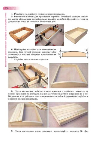 Технологіявиготовленнявиробівуетнічномустилі
208
4. Ðîçìіòüòå òà âèðіæòå ñòіíêè îñíîâè øêàòóëêè.
5. Âèãîòîâòå øàáëîí äëÿ êðіïëåííÿ êîðîáêè. Çîâíіøíі ðîçìіðè øàáëî-
íó ìàþòü âіäïîâіäàòè âíóòðіøíüîìó ðîçìіðó êîðîáêè. Ç’єäíàéòå ñòіíêè çà
äîïîìîãîþ êëåþ òà øêàíòіâ. Âèãîòîâòå äíî.
6. Ïіäãîòóéòå ìàòåðіàë äëÿ âèãîòîâëåííÿ
êðèøêè. Äëÿ áі÷íîї ñòîðîíè âèêîðèñòàéòå
çàãîòîâêó ó âèãëÿäі ïіâñôåðè ïðîïîíîâàíèõ
ðîçìіðіâ.
7. Ñêðіïіòü äåòàëі îñíîâè êðèøêè.
8. Ïіñëÿ âèñèõàííÿ çíіìіòü îñíîâó êðèøêè ç øàáëîíà, íàíåñіòü íà
âåðõíі êðàї êëåé òà óêëàäіòü íà íèõ çàãîòîâëåíі ðåéêè øèðèíîþ ïî 2 ñì.
Ç’єäíàííÿ ìіæ ðåéêàìè òåæ ïîïåðåäíüî ïðîêëåéòå é äîäàòêîâî ñêðіïіòü â
îêðåìèõ ìіñöÿõ øêàíòàìè.
9. Ïіñëÿ âèñèõàííÿ êëåþ ïîâåðõíþ ïðîøëіôóéòå, íàäàþ÷è їé ñôå-
 