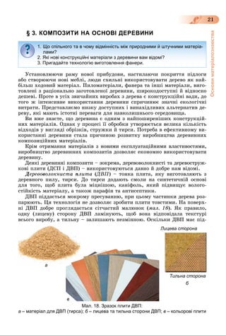 Основиматеріалознавства
21
§ 3. КОМПОЗИТИ НА ОСНОВІ ДЕРЕВИНИ
Óñòàíîâëþþ÷è ðàìó íîâîї ïðèáóäîâè, íàñòèëàþ÷è ïîêðèòòÿ ïіäëîãè
àáî ñòâîðþþ÷è íîâі ìåáëі, ëþäè ñõèëüíі âèêîðèñòîâóâàòè äåðåâî ÿê íàé-
áіëüø õîäîâèé ìàòåðіàë. Ïèëîìàòåðіàëè, ôàíåðà òà іíøі ìàòåðіàëè, âèãî-
òîâëåíі ç ðàöіîíàëüíî çàãîòîâëåíîї äåðåâèíè, øèðîêîäîñòóïíі é âіäíîñíî
äåøåâі. Ïðîòå â óñіõ çâè÷àéíèõ âèðîáàõ ç äåðåâà є êîíñòðóêöіéíі âàäè, äî
òîãî æ іíòåíñèâíå âèêîðèñòàííÿ äåðåâèíè ñïðè÷èíþє çíà÷íі åêîëîãі÷íі
âèòðàòè. Ïðåäñòàâëÿєìî íèçêó äîñòóïíèõ і âèíàõіäëèâèõ àëüòåðíàòèâ äå-
ðåâó, ÿêі ìàþòü іñòîòíі ïåðåâàãè äëÿ íàâêîëèøíüîãî ñåðåäîâèùà.
Âè âæå çíàєòå, ùî äåðåâèíà є îäíèì ç íàéïîøèðåíіøèõ êîíñòðóêöіé-
íèõ ìàòåðіàëіâ. Îäíàê ó ïðîöåñі її îáðîáêè óòâîðþєòüñÿ âåëèêà êіëüêіñòü
âіäõîäіâ ó âèãëÿäі îáðіçêіâ, ñòðóæêè é òèðñè. Ïîòðåáà â åôåêòèâíîìó âè-
êîðèñòàííі äåðåâèíè ñòàëà ïðè÷èíîþ ðîçâèòêó âèðîáíèöòâà äåðåâèííèõ
êîìïîçèöіéíèõ ìàòåðіàëіâ.
Êðіì îòðèìàííÿ ìàòåðіàëіâ ç íîâèìè åêñïëóàòàöіéíèìè âëàñòèâîñòÿìè,
âèðîáíèöòâî äåðåâèííèõ êîìïîçèòіâ äîçâîëÿє åêîíîìíî âèêîðèñòîâóâàòè
äåðåâèíó.
Äåÿêі äåðåâèííі êîìïîçèòè – çîêðåìà, äåðåâîâîëîêíèñòі òà äåðåâîñòðóæ-
êîâі ïëèòè (ÄÑÏ і ÄÂÏ) – âèêîðèñòîâóþòüñÿ äàâíî é äîáðå íàì âіäîìі.
Äåðåâîâîëîêíèñòà ïëèòà (ÄÂÏ(( ) – òîíêà ïëèòà, ÿêó âèãîòîâëÿþòü ç
äåðåâíîãî ïèëó, òèðñè. Äî òèðñè äîäàþòü ñìîëè íà ñèíòåòè÷íіé îñíîâі
äëÿ òîãî, ùîá ïëèòà áóëà ìіöíіøîþ, êàíіôîëü, ÿêèé ïіäâèùóє âîëîãî-
ñòіéêіñòü ìàòåðіàëó, à òàêîæ ïàðàôіí òà àíòèñåïòèêè.
ÄÂÏ ïіääàєòüñÿ ìîêðîìó ïðåñóâàííþ, ïðè öüîìó ÷àñòèíêè äåðåâà ðîç-
ïàðþþòü. Öÿ òåõíîëîãіÿ íå äîçâîëÿє çðîáèòè ïëèòè òîâñòèìè. Íà ïîâåðõ-
íі ÄÂÏ äîáðå ïðîãëÿäàєòüñÿ ñіò÷àñòèé ìàëþíîê (ìàë. 18). ßê ïðàâèëî,
îäíó (ëèöåâó) ñòîðîíó ÄÂÏ ëàìіíóþòü, ùîá âîíà âіäïîâіäàëà òåêñòóðі
âñüîãî âèðîáó, à òèëüíó – çàëèøàþòü íåçìіííîþ. Îñêіëüêè ÄÂÏ ìàє ïіä-
1. Що спільного та в чому відмінність між природними й штучними матеріа-
лами?
2. Які нові конструкційні матеріали з деревини вам відомі?
3. Пригадайте технологію виготовлення фанери.
Лицева сторона
Тильна сторона
Мал. 18. Зразок плити ДВП:
а – матеріал для ДВП (тирса); б – лицева та тильна сторони ДВП; в – кольорові плити
б
в
аа
 