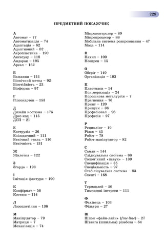 229
À
Àâòîìàò – 77
Àâòîìàòèçàöіÿ – 74
Àäàïòàöіÿ – 82
Àäàïòèâíèé – 82
Àåðîïëàñòèêà – 190
Àêñåñóàð – 118
Àíäàðàê – 195
Àðåàë – 162
Á
Áàæàííÿ – 111
Áіîíі÷íèé ìåòîä – 92
Áіîñòіéêіñòü – 23
Áіîôîðìà – 97
Ã
Ãіïñîêàðòîí – 153
Ä
Äèçàéí êîñòþìà – 175
Äðåñ-êîä – 115
ÄÑÏ – 21
Å
Åêñòðóçіÿ – 26
Åïіçîäè÷íèé – 111
Åòíі÷íèé ñòèëü – 116
Åòíі÷íіñòü – 131
Æ
Æèëåòêà – 122
Ç
Çґàðäà – 193
І
Іìіòàöіÿ ôàêòóðè – 190
Ê
Êîíôіðìàò – 56
Êîñòþì – 114
Ë
Ëîçîïëåòіííÿ – 136
Ì
Ìàíіïóëÿòîð – 79
Ìàòðèöÿ – 7
Ìåõàíіçàöіÿ – 74
Ìіêðîêîíòðîëåð – 89
Ìіêðîïðîöåñîð – 88
Ìîáіëüíà ñèñòåìà ðîçêðîþâàííÿ – 47
Ìîäà – 114
Í
Íàõèë – 100
Íåîïðåí – 15
Î
Îáåðіã – 140
Îðãàíіçàöіÿ – 103
Ï
Ïëàñòìàñè – 14
Ïîëіìåðèçàöіÿ – 24
Ïîðîøêîâà ìåòàëóðãіÿ – 7
Ïðàãíåííÿ – 76
Ïðèíò – 120
Ïðèïóñê – 36
Ïðîôåñіîíàë – 98
Ïðîôåñіÿ – 97
Ð
Ðåöèêëіíã – 19
Ðіçàê – 43
Ðîáîò – 78
Ðîáîò-ìàíіïóëÿòîð – 82
Ñ
Ñàìàí – 144
Ñëіäêóâàëüíà ñèñòåìà – 88
Ñîëîì’ÿíèé «ïàâóê» – 139
Ñïåöèôіêàöіÿ – 35
Ñïåöіàëüíіñòü – 97
Ñòàáіëіçóâàëüíà ñèñòåìà – 83
Ñõåíòі – 168
Ò
Òåðìîêëåé – 50
Òèì÷àñîâі іíòåðåñè – 111
Ô
Ôàõіâåöü – 103
Ôіëüєðè – 27
Ø
Øïîí «ôàéí-ëàéí» (fine-line) – 27
Øòàíãà (øïèëüêà) ðіçüáîâà – 64
ÏÐÅÄÌÅÒÍÈÉ ÏÎÊÀÆ×ÈÊ
 