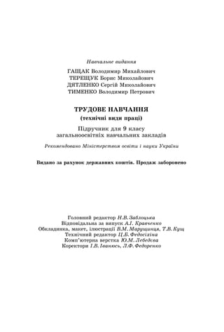 Ãîëîâíèé ðåäàêòîð Í.Â. Çàáëîöüêà
Âіäïîâіäàëüíà çà âèïóñê À.І. Êðàâ÷åíêî
Îáêëàäèíêà, ìàêåò, іëþñòðàöії Â.Ì. Ìàðóùèíöÿ, Ò.Â. Êóù
Òåõíі÷íèé ðåäàêòîð Ö.Á. Ôåäîñіõіíà
Êîìï’þòåðíà âåðñòêà Þ.Ì. Ëåáåäєâà
Êîðåêòîðè І.Â. Іâàíþñü, Ë.Ô. Ôåäîðåíêî
Íàâ÷àëüíå âèäàííÿ
ÃÀÙÀÊ Âîëîäèìèð Ìèõàéëîâè÷
ÒÅÐÅÙÓÊ Áîðèñ Ìèêîëàéîâè÷
ÄßÒËÅÍÊÎ Ñåðãіé Ìèêîëàéîâè÷
ÒÈÌÅÍÊÎ Âîëîäèìèð Ïåòðîâè÷
ÒÐÓÄÎÂÅ ÍÀÂ×ÀÍÍß
(òåõíі÷íі âèäè ïðàöі)
Ïіäðó÷íèê äëÿ 9 êëàñó
çàãàëüíîîñâіòíіõ íàâ÷àëüíèõ çàêëàäіâ
Ðåêîìåíäîâàíî Ìіíіñòåðñòâîì îñâіòè і íàóêè Óêðàїíè
Âèäàíî çà ðàõóíîê äåðæàâíèõ êîøòіâ. Ïðîäàæ çàáîðîíåíî
 