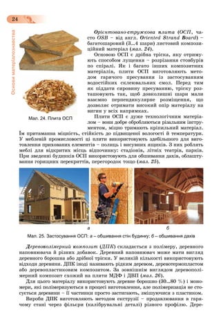 Основиматеріалознавства
24
Îðієíòîâàíî-Î ñòðóæêîâà ïëèòà (ÎÑÏ, ÷à-
ñòî ÎSB – âіä àíãë. Oriented Strand Board) –
áàãàòîøàðîâèé (3…4 øàðè) ëèñòîâèé êîìïîçè-
öіéíèé ìàòåðіàë (ìàë. 24).
Îñíîâîþ ÎÑÏ є äðіáíà òðіñêà, ÿêó îòðèìó-
þòü ñïîñîáîì ëóùåííÿ – ðîçðіçàííÿ ñòîâáóðіâ
ïî ñïіðàëі. ßê і áàãàòî іíøèõ êîìïîçèòíèõ
ìàòåðіàëіâ, ïëèòè OÑÏ âèãîòîâëÿþòü ìåòî-
äîì ãàðÿ÷îãî ïðåñóâàííÿ іç çàñòîñóâàííÿì
âîäîñòіéêèõ ñêëåþâàëüíèõ ñìîë. Ïåðåä òèì
ÿê ïіääàòè ñèðîâèíó ïðåñóâàííþ, òðіñêó ðîç-
òàøîâóþòü òàê, ùîá äîâêîëèøíі øàðè ìàëè
âçàєìíî ïåðïåíäèêóëÿðíå ðîçìіùåííÿ, ùî
äîçâîëÿє îòðèìàòè âèñîêèé îïіð ìàòåðіàëó íà
âèãèí ó âñіõ íàïðÿìêàõ.
Ïëèòè OÑÏ є äóæå òåõíîëîãі÷íèì ìàòåðіà-
ëîì – âîíè äîáðå îáðîáëÿþòüñÿ ðіçàëüíèì іíñòðó-
ìåíòîì, ìіöíî òðèìàþòü êðіïèëüíèé ìàòåðіàë.
Їì ïðèòàìàííà ìіöíіñòü, ñòіéêіñòü äî ïіäâèùåíîї âîëîãîñòі é òåìïåðàòóðè.
Ó ìåáëåâіé ïðîìèñëîâîñòі öі ïëèòè âèêîðèñòîâóþòü çäåáіëüøîãî äëÿ âèãî-
òîâëåííÿ ïðèõîâàíèõ åëåìåíòіâ – ïîëèöü і âèñóâíèõ ÿùèêіâ. Ç íèõ ðîáëÿòü
ìåáëі äëÿ âіäêðèòèõ ìіñöü âіäïî÷èíêó: ñòàäіîíіâ, ëіòíіõ òåàòðіâ, ïàðêіâ.
Ïðè çâåäåííі áóäèíêіâ ÎÑÏ âèêîðèñòîâóþòü äëÿ îáøèâàííÿ äàõіâ, îáëàøòó-
âàííÿ ãîðèùíèõ ïåðåêðèòòіâ, ïåðåãîðîäîê òîùî (ìàë. 25).
а б
Мал. 25. Застосування ОСП: а – обшивання стін будинку; б – обшивання дахів
Äåðåâîïîëіìåðíèé êîìïîçèò (ÄÏÊ(( ) ñêëàäàєòüñÿ ç ïîëіìåðó, äåðåâíîãî
íàïîâíþâà÷à é ðіçíèõ äîáàâîê. Äåðåâíèé íàïîâíþâà÷ ìîæå ìàòè âèãëÿä
äåðåâíîãî áîðîøíà àáî äðіáíîї òðіñêè. Ó âåëèêіé êіëüêîñòі âèêîðèñòîâóþòü
âіäõîäè äåðåâèíè. ÄÏÊ іíîäі íàçèâàþòü ðіäêèì äåðåâîì, äåðåâîòåðìîïëàñòîì
àáî äåðåâîïëàñòèêîâèì êîìïîçèòîì. Çà çîâíіøíіì âèãëÿäîì äåðåâîïîëі-
ìåðíèé êîìïîçèò ñõîæèé íà ïëèòè ÌÄÔ і ÄÂÏ (ìàë. 26).
Äëÿ öüîãî ìàòåðіàëó âèêîðèñòîâóþòü äåðåâíå áîðîøíî (30…80 %) і ìîíî-
ìåðè, ÿêі ïîëіìåðèçóþòüñÿ â ïðîöåñі âèãîòîâëåííÿ, àëå ïîëіìåðèçàöіÿ íå ñòî-
ñóєòüñÿ äåðåâèíè – її ÷àñòèíêè ïðîñòî çàñòèãàþòü, çìіøóþ÷èñÿ ç ïëàñòèêîì.
Âèðîáè ÄÏÊ âèãîòîâëÿþòü ìåòîäîì åêñòðóçії – ïðîäàâëþâàííÿ â ãàðÿ-
÷îìó ñòàíі ÷åðåç ôіëüєðè (êàëіáðóâàëüíі äåòàëі) ðіçíîãî ïðîôіëþ. Äåðå-
Мал. 24. Плита ОСП
 