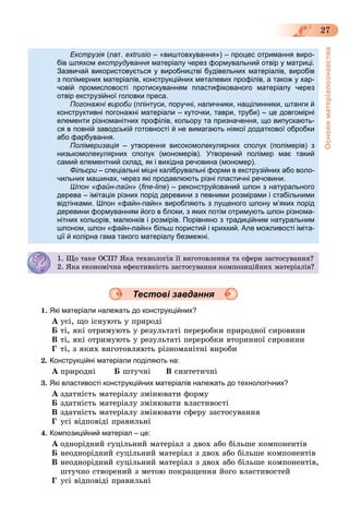 Основиматеріалознавства
27
Екструзія (лат.я extrusio – «виштовхування») – процес отримання виро-
бів шляхом екструдування матеріалу через формувальний отвір у матриці.я
Зазвичай використовується у виробництві будівельних матеріалів, виробів
з полімерних матеріалів, конструкційних металевих профілів, а також у хар-
човій промисловості протискуванням пластифікованого матеріалу через
отвір екструзійної головки преса.отвір екструзійної головки преса.
Погонажні вироби (плінтуси, поручні, наличники, нащілинники, штанги йи
конструктивні погонажні матеріали – куточки, таври, труби) – це довгомірні
елементи різноманітних профілів, кольору та призначення, що випускають-
ся в повній заводській готовності й не вимагають ніякої додаткової обробки
або фарбування.або фарбування.
Полімеризація – утворення високомолекулярних сполук (полімерів) зя
низькомолекулярних сполук (мономерів). Утворений полімер має такий
самий елементний склад, як і вихідна речовина (мономер).самий елементний склад, як і вихідна речовина (мономер).
Фільєри – спеціальні міцні калібрувальні форми в екструзійних або воло-
чильних машинах, через які продавлюють різні пластичні речовини.чильних машинах, через які продавлюють різні пластичні речовини.
Шпон «файн-лайн» (ﬁne-line) – реконструйований шпон з натурального
дерева – імітація різних порід деревини з певними розмірами і стабільними
відтінками. Шпон «файн-лайн» виробляють з лущеного шпону м’яких порід
деревини формуванням його в блоки, з яких потім отримують шпон різнома-
нітних кольорів, малюнків і розмірів. Порівняно з традиційним натуральним
шпоном, шпон «файн-лайн» більш пористий і крихкий. Але можливості іміта-
ції й колірна гама такого матеріалу безмежні.
1. Ùî òàêå ÎÑÏ? ßêà òåõíîëîãіÿ її âèãîòîâëåííÿ òà ñôåðè çàñòîñóâàííÿ?. Ùî àêå ÎÑ ? ßêà å îëî ÿ î î ëå ÿ à ñôåð çàñ îñó à ÿ?
2. ßêà åêîíîìі÷íà åôåêòèâíіñòü çàñòîñóâàííÿ êîìïîçèöіéíèõ ìàòåðіàëіâ?
Тестові завдання
1. Які матеріали належать до конструкційних?
À óñі, ùî іñíóþòü ó ïðèðîäі
Á òі, ÿêі îòðèìóþòü ó ðåçóëüòàòі ïåðåðîáêè ïðèðîäíîї ñèðîâèíè
Â òі, ÿêі îòðèìóþòü ó ðåçóëüòàòі ïåðåðîáêè âòîðèííîї ñèðîâèíè
Ã òі, ç ÿêèõ âèãîòîâëÿþòü ðіçíîìàíіòíі âèðîáè
2. Конструкційні матеріали поділяють на:
À ïðèðîäíі Á øòó÷íі Â ñèíòåòè÷íі
3. Які властивості конструкційних матеріалів належать до технологічних?
À çäàòíіñòü ìàòåðіàëó çìіíþâàòè ôîðìó
Á çäàòíіñòü ìàòåðіàëó çìіíþâàòè âëàñòèâîñòі
Â çäàòíіñòü ìàòåðіàëó çìіíþâàòè ñôåðó çàñòîñóâàííÿ
Ã óñі âіäïîâіäі ïðàâèëüíі
4. Композиційний матеріал – це:
À îäíîðіäíèé ñóöіëüíèé ìàòåðіàë ç äâîõ àáî áіëüøå êîìïîíåíòіâ
Á íåîäíîðіäíèé ñóöіëüíèé ìàòåðіàë ç äâîõ àáî áіëüøå êîìïîíåíòіâ
Â íåîäíîðіäíèé ñóöіëüíèé ìàòåðіàë ç äâîõ àáî áіëüøå êîìïîíåíòіâ,
øòó÷íî ñòâîðåíèé ç ìåòîþ ïîêðàùåííÿ éîãî âëàñòèâîñòåé
Ã óñі âіäïîâіäі ïðàâèëüíі
 
