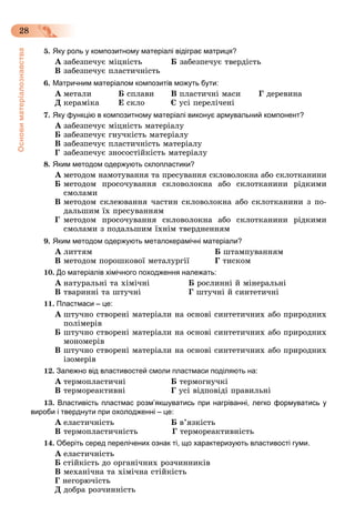 Основиматеріалознавства
28
5. Яку роль у композитному матеріалі відіграє матриця?
À çàáåçïå÷óє ìіöíіñòü Á çàáåçïå÷óє òâåðäіñòü
Â çàáåçïå÷óє ïëàñòè÷íіñòü
6. Матричним матеріалом композитів можуть бути:
À ìåòàëè Á ñïëàâè Â ïëàñòè÷íі ìàñè Ã äåðåâèíà
Ä êåðàìіêà Å ñêëî Є óñі ïåðåëі÷åíі
7. Яку функцію в композитному матеріалі виконує армувальний компонент?
À çàáåçïå÷óє ìіöíіñòü ìàòåðіàëó
Á çàáåçïå÷óє ãíó÷êіñòü ìàòåðіàëó
Â çàáåçïå÷óє ïëàñòè÷íіñòü ìàòåðіàëó
Ã çàáåçïå÷óє çíîñîñòіéêіñòü ìàòåðіàëó
8. Яким методом одержують склопластики?
À ìåòîäîì íàìîòóâàííÿ òà ïðåñóâàííÿ ñêëîâîëîêíà àáî ñêëîòêàíèíè
Á ìåòîäîì ïðîñî÷óâàííÿ ñêëîâîëîêíà àáî ñêëîòêàíèíè ðіäêèìè
ñìîëàìè
Â ìåòîäîì ñêëåþâàííÿ ÷àñòèí ñêëîâîëîêíà àáî ñêëîòêàíèíè ç ïî-
äàëüøèì їõ ïðåñóâàííÿì
Ã ìåòîäîì ïðîñî÷óâàííÿ ñêëîâîëîêíà àáî ñêëîòêàíèíè ðіäêèìè
ñìîëàìè ç ïîäàëüøèì їõíіì òâåðäíåííÿì
9. Яким методом одержують металокерамічні матеріали?
À ëèòòÿì Á øòàìïóâàííÿì
Â ìåòîäîì ïîðîøêîâîї ìåòàëóðãії Ã òèñêîì
10. До матеріалів хімічного походження належать:
À íàòóðàëüíі òà õіìі÷íі Á ðîñëèííі é ìіíåðàëüíі
Â òâàðèííі òà øòó÷íі Ã øòó÷íі é ñèíòåòè÷íі
11. Пластмаси – це:
À øòó÷íî ñòâîðåíі ìàòåðіàëè íà îñíîâі ñèíòåòè÷íèõ àáî ïðèðîäíèõ
ïîëіìåðіâ
Á øòó÷íî ñòâîðåíі ìàòåðіàëè íà îñíîâі ñèíòåòè÷íèõ àáî ïðèðîäíèõ
ìîíîìåðіâ
Â øòó÷íî ñòâîðåíі ìàòåðіàëè íà îñíîâі ñèíòåòè÷íèõ àáî ïðèðîäíèõ
іçîìåðіâ
12. Залежно від властивостей смоли пластмаси поділяють на:
À òåðìîïëàñòè÷íі Á òåðìîãíó÷êі
Â òåðìîðåàêòèâíі Ã óñі âіäïîâіäі ïðàâèëüíі
13. Властивість пластмас розм’якшуватись при нагріванні, легко формуватись у
вироби і тверднути при охолодженні – це:
À åëàñòè÷íіñòü Á â’ÿçêіñòü
Â òåðìîïëàñòè÷íіñòü Ã òåðìîðåàêòèâíіñòü
14. Оберіть серед перелічених ознак ті, що характеризують властивості гуми.
À åëàñòè÷íіñòü
Á ñòіéêіñòü äî îðãàíі÷íèõ ðîç÷èííèêіâ
Â ìåõàíі÷íà òà õіìі÷íà ñòіéêіñòü
Ã íåãîðþ÷іñòü
Ä äîáðà ðîç÷èííіñòü
 