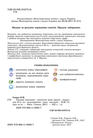 ÓÄÊ 62-028.31(075.3)62-028.31(075.3)
Ã
© Ãàùàê Â.Ì., Òåðåùóê Á.Ì.,
Äÿòëåíêî Ñ.Ì., Òèìåíêî Â.Ï., 2017
© Âèäàâíèöòâî «Ãåíåçà»,
îðèãіíàë ìàêåò, 2017îðèãіíàë-ìàêåò, 2017ISBN 978 966 11 0860 7ISBN 978-966-11-0860-7
Ã78
Ãàùàê Â.Ì.
Òðóäîâå íàâ÷àííÿ : (òåõíі÷íі âèäè ïðàöі) : ïіäðó÷.
äëÿ 9-ãî êë. çàãàëüíîîñâіò. íàâ÷. çàêëàäіâ / Â.Ì. Ãà-
ùàê òà іí. — Êèїâ : Ãåíåçà, 2017. — 232 ñ. : іë.
ISBN 978-966-11-0860-7.
ÓÄÊ 62-028.31(075.3)
Ðåêîìåíäîâàíî Ìіíіñòåðñòâîì îñâіòè і íàóêè Óêðàїíè
(íàêàç Ìіíіñòåðñòâà îñâіòè і íàóêè Óêðàїíè âіä 20.03.2017 № 417)
Åêñïåðòè, ÿêі çäіéñíèëè åêñïåðòèçó ïіäðó÷íèêà ïіä ÷àñ ïðîâåäåííÿ êîíêóðñíîãî
âіäáîðó ïðîåêòіâ ïіäðó÷íèêіâ äëÿ 9 êëàñó çàãàëüíîîñâіòíіõ íàâ÷àëüíèõ çàêëàäіâ
і çðîáèëè âèñíîâîê ïðî äîöіëüíіñòü íàäàííÿ ïіäðó÷íèêó ãðèôà
«Ðåêîìåíäîâàíî Ìіíіñòåðñòâîì îñâіòè і íàóêè Óêðàїíè»:
Ìèêîëàєíêî À.Є., ó÷èòåëü-ìåòîäèñò Ëèçîãóáîâîñëîáіäñüêîãî íàâ÷àëüíî-âèõîâíîãî
êîìïëåêñó «Çàãàëüíîîñâіòíÿ øêîëà І–ІІІ ñò. – äèòÿ÷èé ñàäîê» Çãóðіâñüêîї
ðàéîííîї ðàäè Êèїâñüêîї îáëàñòі;
Ëþá÷àê Ñ.Ñ., çàâіäóâà÷ ëàáîðàòîðії âèêëàäàííÿ òåõíîëîãіé, ó÷èòåëü-ìåòîäèñò
Âіííèöüêîї àêàäåìії íåïåðåðâíîї îñâіòè;
Ìîøòóê Â.Â., êàíäèäàò ïåäàãîãі÷íèõ íàóê, äîöåíò êàôåäðè ìåòîäèêè òðóäîâîãî
і ïðîôåñіéíîãî íàâ÷àííÿ òà äåêîðàòèâíî-óæèòêîâîãî ìèñòåöòâà Äðîãîáèöüêîãî
ïåäàãîãі÷íîãî óíіâåðñèòåòó іì. І. Ôðàíêà.
ÓÌÎÂÍІ ÏÎÇÍÀ×ÅÍÍß:
– çàïèòàííÿ ïåðåä ïàðàãðàôîì
– çàïèòàííÿ, íà ÿêі ìîæíà äàòè
âіäïîâіäü, îïðàöþâàâøè ïàðà-
ãðàô
– ïåðåëіê îñíîâíèõ ïîíÿòü
– âèçíà÷åííÿ íîâèõ òåðìіíіâ
– òåñòîâі çàâäàííÿ
– äëÿ íàéäîïèòëèâіøèõ
– ïðîôîðієíòàöіÿ
Âèäàíî çà ðàõóíîê äåðæàâíèõ êîøòіâ. Ïðîäàæ çàáîðîíåíî
 