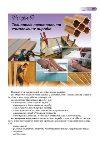 29
Îïàíîâóþ÷è íàâ÷àëüíèé ìàòåðіàë öüîãî ðîçäіëó,
âè ñòàíåòå êîìïåòåíòíіøèìè ó âèãîòîâëåííі êîìïëåêñíèõ âèðîáіâ
іç ðіçíèõ êîíñòðóêöіéíèõ ìàòåðіàëіâ;
âè çìîæåòå äіçíàòèñÿ ïðî òå, ÿê:
– âèçíà÷àòè êîìïëåêñíèé âèðіá;
– âèêîíóâàòè äåòàëþâàííÿ âèðîáó;
– àíàëіçóâàòè êîíñòðóêöіþ âèðîáó;
– êîðèñòóâàòèñÿ ðîçìі÷àëüíèìè іíñòðóìåíòàìè;
– âèçíà÷àòè ñïîñіá ç’єäíàííÿ äåòàëåé;
– âèêîíóâàòè ðіçàííÿ, ç’єäíàííÿ íåòðàäèöіéíèõ ìàòåðіàëіâ;
âè çìîæåòå íàâ÷èòèñÿ âèãîòîâëÿòè âèðîáè ç êîìïîçèöіéíèõ ìàòåðі-
àëіâ, âèêîðèñòîâóþ÷è áåçïå÷íі ïðèéîìè âèêîíàííÿ òåõíîëîãі÷íèõ îïåðà-
öіé:
– ðîçìі÷àííÿ;
– ðіçàííÿ íîæіâêîþ, ðіçàêîì, åëåêòðèôіêîâàíèìè çíàðÿääÿìè ïðàöі;
– ãíóòòÿ;
– ñâåðäëіííÿ.
Технологія виготовлення
комплексних виробів
 