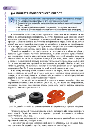 Технологіявиготовленнякомплекснихвиробів
30
§ 4. ПОНЯТТЯ КОМПЛЕКСНОГО ВИРОБУ
Ó ïîïåðåäíіõ êëàñàõ íà óðîêàõ òðóäîâîãî íàâ÷àííÿ âè âèãîòîâëÿëè âè-
ðîáè ç êîíñòðóêöіéíèõ ìàòåðіàëіâ, ùî áóëè áàçîâèìè äëÿ êîæíîãî åòàïó
âèâ÷åííÿ ïðåäìåòà. Öå ôàíåðà, òîíêîëèñòîâèé ìåòàë, äåðåâèíà, ñîðòîâèé
ïðîêàò. Çàðàç âè ïîâèííі âèãîòîâèòè ïіäñóìêîâèé âèðіá, ÿêèé áè âêëþ÷àâ
âіäîìі âàì êîíñòðóêöіéíі ìàòåðіàëè òà ìàòåðіàëè, ç ÿêèìè âè îçíàéîìèëè-
ñÿ â ïîïåðåäíіõ ïàðàãðàôàõ. Öå áóäå âàøà ïіäñóìêîâà êîìïëåêñíà ðîáîòà.
Ñïðîáóéìî ðîçіáðàòèñÿ, ùî æ òàêå êîìïëåêñíèé âèðіá.
Áіëüøіñòü âèðîáіâ є íå ñóöіëüíèìè, à ñêëàäàþòüñÿ ç êіëüêîõ ðіçíèõ
äåòàëåé, àäæå îêðåìі ÷àñòèíè ìåõàíіçìіâ, ìàøèí ïîâèííі áóòè ðóõîìè-
ìè, íàïðèêëàä êîëåñà òðàíñïîðòíèõ çàñîáіâ, øåñòåðíі êîðîáîê ïåðåäà÷,
ïіäøèïíèêè, âàëè òà îñі âåðñòàòіâ òîùî. Êðіì òîãî, äåÿêі äåòàëі âèðîáіâ
ó ïðîöåñі åêñïëóàòàöії ìîæóòü çíîøóâàòèñÿ, ëàìàòèñÿ, îäíàê, çàìіíèâøè
їõ, ìîæíà ïîäîâæèòè òðèâàëіñòü âèêîðèñòàííÿ âèðîáó. Çàìіíà îäíієї ÷è
êіëüêîõ äåòàëåé, ÿê ïðàâèëî, êîøòóє íàáàãàòî äåøåâøå, àíіæ ïðèäáàííÿ
íîâîãî âèðîáó. Òà é âèãîòîâëÿòè îêðåìі äåòàëі çíà÷íî ïðîñòіøå.
Ó íàøîìó âèïàäêó êîìïëåêñíèé âèðіá – öå âèðіá, ÿêèé ìîæå ñêëàäà-á
òèñÿ ç îêðåìèõ äåòàëåé òà âóçëіâ, äëÿ âèãîòîâëåííÿ ÿêèõ âèêîðèñòàíî
îäíîðіäíі çà íàéìåíóâàííÿì і ìàðêîþ àáî ðіçíîìàíіòíі êîíñòðóêöіéíі ìà-
òåðіàëè é çàñòîñîâàíî ðіçíі òåõíîëîãії îáðîáêè.
Äåòàëü – öå âèðіá, âèãîòîâëåíèé ç îäíîãî øìàòêà ìàòåðіàëó áåç âè-
êîðèñòàííÿ ñêëàäàëüíèõ îïåðàöіé (ìàë. 28, 30, à), òîáòî áåç çâàðþâàííÿ,
êëåïàííÿ, ïàÿííÿ, ñêëåþâàííÿ òîùî. Âàëè, îñі, ãâèíòè, ãàéêè, êðèøêè,
êîðïóñè, âàæåëі – óñå öå äåòàëі.
Мал. 28. Деталі: а – болт; б – гумова підкладка; в – серветниця; г – деталь табурета
Êіëüêіñòü äåòàëåé ó êîìïëåêñíîìó âèðîáі çàëåæèòü âіä ñêëàäíîñòі éîãî
êîíñòðóêöії. Âèðіá, ñêëàäåíèé ç îêðåìèõ äåòàëåé, íàçèâàþòü ñêëàäàëü-
íîþ îäèíèöåþ (ìàë. 29).
ßê ïðèêëàä êîìïëåêñíîãî âèðîáó ìîæíà íàçâàòè àâòîìîáіëü, âåðñòàò,
êóõîííèé êîìáàéí, òàáóðåò òîùî.
Ó âèðîáíè÷èõ óìîâàõ êîìïëåêñíèé âèðіá є çáіðíèì, âіí îá’єäíóє áіëü-
øіñòü åëåìåíòіâ âèðîáіâ, âóçëіâ, ùî âõîäÿòü äî ïåâíîї ãðóïè.
1. Які конструкційні матеріали ви використовували для виготовлення виробів?
2. Які матеріали використовують для виготовлення меблів?
3. Чи виготовляли ви вироби з композиційних матеріалів на основі деревини?
З яких саме?
4. Які техніки оздоблення виробів з деревинних матеріалів ви знаєте?
5. Що потрібно зробити перед початком виготовлення запланованого виробу?
а б в г
 