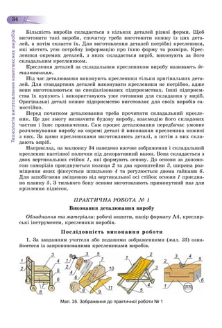 Технологіявиготовленнякомплекснихвиробів
34
Áіëüøіñòü âèðîáіâ ñêëàäàєòüñÿ ç êіëüêîõ äåòàëåé ðіçíîї ôîðìè. Ùîá
âèãîòîâèòè òàêі âèðîáè, ñïî÷àòêó òðåáà âèãîòîâèòè êîæíó іç öèõ äåòà-
ëåé, à ïîòіì ñêëàñòè їõ. Äëÿ âèãîòîâëåííÿ äåòàëåé ïîòðіáíі êðåñëåíèêè,
ÿêі ìіñòÿòü óñþ ïîòðіáíó іíôîðìàöіþ ïðî їõíþ ôîðìó òà ðîçìіðè. Êðåñ-
ëåíèêè îêðåìèõ äåòàëåé, ç ÿêèõ ñêëàäàєòüñÿ âèðіá, âèêîíóþòü çà éîãî
ñêëàäàëüíèì êðåñëåíèêîì.
Êðåñëåííÿ äåòàëåé çà ñêëàäàëüíèì êðåñëåíèêîì âèðîáó íàçèâàþòü äå-
òàëþâàííÿì.
Ïіä ÷àñ äåòàëþâàííÿ âèêîíóþòü êðåñëåíèêè òіëüêè îðèãіíàëüíèõ äåòà-
ëåé. Äëÿ ñòàíäàðòíèõ äåòàëåé âèêîíóâàòè êðåñëåíèêè íå ïîòðіáíî, àäæå
âîíè âèãîòîâëÿþòüñÿ íà ñïåöіàëіçîâàíèõ ïіäïðèєìñòâàõ. Іíøі ïіäïðèєì-
ñòâà їõ êóïóþòü і âèêîðèñòîâóþòü óæå ãîòîâèìè äëÿ ñêëàäàííÿ ó âèðіá.
Îðèãіíàëüíі äåòàëі êîæíå ïіäïðèєìñòâî âèãîòîâëÿє äëÿ ñâîїõ âèðîáіâ ñà-
ìîñòіéíî.
Ïåðåä ïî÷àòêîì äåòàëþâàííÿ òðåáà ïðî÷èòàòè ñêëàäàëüíèé êðåñëå-
íèê. Öå äàє çìîãó âèçíà÷èòè áóäîâó âèðîáó, âçàєìîäіþ éîãî ñêëàäîâèõ
÷àñòèí і їõíє ïðèçíà÷åííÿ. Ñàì ïðîöåñ äåòàëþâàííÿ ïåðåäáà÷àє óìîâíå
ðîç÷ëåíóâàííÿ âèðîáó íà îêðåìі äåòàëі é âèêîíàííÿ êðåñëåíèêà êîæíîї
ç íèõ. Çà öèìè êðåñëåíèêàìè âèãîòîâëÿþòü äåòàëі, à ïîòіì ç íèõ ñêëà-
äàþòü âèðіá.
Íàïðèêëàä, íà ìàëþíêó 34 íàâåäåíî íàî÷íå çîáðàæåííÿ і ñêëàäàëüíèé
êðåñëåíèê íàñòіííîї ïîëè÷êè ïіä äåêîðàòèâíèé âàçîí. Âîíà ñêëàäàєòüñÿ ç
äâîõ âåðòèêàëüíèõ ñòіéîê 1, ÿêі ôîðìóþòü îñíîâó. Äî îñíîâè çà äîïîìî-
ãîþ ñàìîðіçіâ ïðèєäíóþòüñÿ ïîëèöÿ 2 òà äâà êðîíøòåéíè 3, øèðèíà ðîç-
ìіùåííÿ ÿêèõ ôіêñóєòüñÿ øïèëüêîþ 4 òà ðåãóëþєòüñÿ äâîìà ãàéêàìè 6.
Äëÿ çàïîáіãàííÿ çìіùåííþ âіä âåðòèêàëüíîї îñі ñòіéîê îñíîâè 1 ïðèєäíà-
íî ïëàíêó 5. Ç òèëüíîãî áîêó îñíîâè âèãîòîâëÿþòü ïðÿìîêóòíèé ïàç äëÿ
êðіïëåííÿ ïіäâіñîê.
ÏÐÀÊÒÈ×ÍÀ ÐÎÁÎÒÀ № 1
Âèêîíàííÿ äåòàëþâàííÿ âèðîáó
Îáëàäíàííÿ òà ìàòåðіàëè: ðîáî÷і çîøèòè, ïàïіð ôîðìàòó À4, êðåñëÿð-
ñüêі іíñòðóìåíòè, êðåñëåíèêè âèðîáіâ.
Ïîñëіäîâíіñòü âèêîíàííÿ ðîáîòè
1. Çà çàâäàííÿì ó÷èòåëÿ àáî ïîäàíèìè çîáðàæåííÿìè (ìàë. 35) îçíà-
éîìòåñÿ іç çàïðîïîíîâàíèìè êðåñëåíèêàìè âèðîáіâ.
3 33 55
7
10
11
8 9
1 1
1
1
2
3 4
6
5
2
3
4
5
4
6
22
4
6
7
8
5
Мал. 35. Зображення до практичної роботи № 1
 
