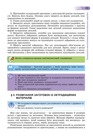 Технологіявиготовленнякомплекснихвиробів
35
2. Ïðî÷èòàéòå ñêëàäàëüíèé êðåñëåíèê ó ðîçãëÿíóòіé ðàíіøå ïîñëіäîâíî-
ñòі. Âèâ÷іòü éîãî áóäîâó. Îñíîâíó óâàãó çâåðíіòü íà ôîðìó äåòàëåé, їõíє
ïðèçíà÷åííÿ òà âçàєìîäіþ.
3. Óÿâíî ðîç÷ëåíóéòå âèðіá íà îêðåìі äåòàëі, ç ÿêèõ âіí ñêëàäàєòüñÿ.
4. Âèçíà÷òå äåòàëі, êðåñëåíèêè ÿêèõ ïîòðіáíî âèêîíàòè (çãàäàéòå, ÿêі
äåòàëі íå ïіäëÿãàþòü äåòàëþâàííþ). Ïî÷èíàéòå äåòàëþâàííÿ ç ïðîñòèõ
çà ôîðìîþ äåòàëåé. Óÿâíå âèäàëåííÿ öèõ äåòàëåé ïîëåãøóє âèçíà÷åííÿ
ôîðìè ñêëàäíіøèõ äåòàëåé.
5. Âèçíà÷òå çîáðàæåííÿ, ïîòðіáíі äëÿ âèêîíàííÿ êðåñëåíèêà êîæíîї
äåòàëі. Êіëüêіñòü çîáðàæåíü ïîâèííà áóòè ìіíіìàëüíîþ, àëå äîñòàòíüîþ
äëÿ ïîâíîãî âèâ÷åííÿ ôîðìè é ðîçìіðіâ äåòàëåé. Êіëüêіñòü і ñêëàä çîáðà-
æåíü íà êðåñëåíèêó ìîæóòü íå âіäïîâіäàòè êіëüêîñòі çîáðàæåíü íà ñêëà-
äàëüíîìó êðåñëåíèêó.
6. Îáåðіòü ìàñøòàá çîáðàæåíü. Ïіä ÷àñ äåòàëþâàííÿ îáîâ’ÿçêîâî äî-
òðèìóéòåñÿ îäíàêîâîãî ìàñøòàáó äëÿ âñіõ äåòàëåé. Ïðîòå, ÿêùî є äåòàëі
íàäòî ìàëèõ ðîçìіðіâ àáî îñîáëèâî ñêëàäíîї ôîðìè, їõ çîáðàçіòü ó ìàñø-
òàáі çáіëüøåííÿ ç éîãî çàçíà÷åííÿì íà êðåñëåíèêàõ âіäïîâіäíèõ äåòàëåé.
§ 5. РОЗМІЧАННЯ ЗАГОТОВОК ІЗ НЕТРАДИЦІЙНИХ
МАТЕРІАЛІВ
Âàì óæå âіäîìî, ùî ðîçìі÷àííÿ – öå ïåðåíåñåííÿ ôîðìè é ðîçìіðіâ
äåòàëі ç êðåñëåíèêà íà çàãîòîâêó. Îñíîâíà ìåòà ðîçìі÷àííÿ – ïîçíà÷èòè
íà çàãîòîâöі ìіñöÿ òà ãðàíè÷íі ìåæі îáðîáêè. Ìåæàìè îáðîáêè âіäîêðåì-
ëþþòü òîé ìàòåðіàë, ÿêèé ïîâèíåí áóòè âèëó÷åíèé, âіä ìàòåðіàëó, ùî
çàëèøàєòüñÿ é óòâîðþє äåòàëü, âèðіá, ðîçãîðòêó òîùî.
Ðîçìі÷àííÿ âèêîíóþòü âіäïîâіäíî äî êðåñëåíèêіâ äåòàëåé çà äîïîìîãîþ
ðіçíîìàíіòíèõ іíñòðóìåíòіâ òà ïðèñòîñóâàíü, ç ÿêèìè âè îçíàéîìèëèñÿ â
Деталь, складальна одиниця, комплексний виріб, специфікація.
Специфікація – технічний документ, у якому зазначено назви частин,я
вузлів і деталей виробу, їхню кількість, матеріал, вагу тощо.
1. Ùî òàêå êîìïëåêñíèé âèðіá?. Ùî àêå êî ëåêñ ð á?
2. Ó ÷îìó âіäìіííіñòü ìіæ ïðîñòèì òà ñêëàäíèì êîìïëåêñíèì âèðîáîì?. Ó î ó ä ñ æ ðîñ à ñêëàä êî ëåêñ ðîáî ?
3. Ùî òàêå ñêëàäàëüíà îäèíèöÿ?3. Ùî àêå ñêëàäàë à îä öÿ?
4. ßêèé êðåñëåíèê íàçèâàþòü ñêëàäàëüíèì?. ßê êðåñëå ê àç àþ ñêëàäàë ?
5. ×èì ñêëàäàëüíèé êðåñëåíèê âіäðіçíÿєòüñÿ âіä іíøèõ ãðàôі÷íèõ çîáðà-
æåíü?æå ?
6. Äëÿ ÷îãî âèêîíóþòü äåòàëþâàííÿ?
1. Які інструменти використовують для розмічання заготовок з деревини та
металу?
2. Від чого залежить точність розмічання?
 