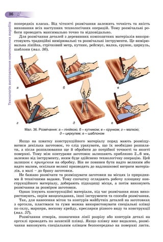 Технологіявиготовленнякомплекснихвиробів
36
ïîïåðåäíіõ êëàñàõ. Âіä ÷іòêîñòі ðîçìі÷àííÿ çàëåæèòü òî÷íіñòü òà ÿêіñòü
âèêîíàííÿ âñіõ íàñòóïíèõ òåõíîëîãі÷íèõ îïåðàöіé. Òîìó ðîçìі÷àëüíі ðî-
áîòè ïðîâîäÿòü ìàêñèìàëüíî òî÷íî òà âіäïîâіäàëüíî.
Äëÿ ðîçìі÷àííÿ äåòàëåé ç äåðåâèííèõ êîìïîçèòíèõ ìàòåðіàëіâ âèêîðè-
ñòîâóþòü òðàäèöіéíі âèìіðþâàëüíі òà ðîçìі÷àëüíі іíñòðóìåíòè. Öå âèìіðþ-
âàëüíà ëіíіéêà, ñòðі÷êîâèé ìåòð, êóòíèê, ðåéñìóñ, ìàëêà, єðóíîê, öèðêóëü,
øàáëîíè (ìàë. 36).
а б в
г д е
Мал. 36. Розмічання: а – лінійкою; б – кутником;б в – єрунком; г – малкою;
д – циркулем; е – шаблоном
ßêùî íà øìàòêó êîíñòðóêöіéíîãî ìàòåðіàëó ïîðÿä ìàþòü ðîçìіùó-
âàòèñÿ äåêіëüêà çàãîòîâîê, òî ñëіä óðàõóâàòè, ùî їõ íåîáõіäíî ðîçïèëÿ-
òè, à ïіñëÿ ðîçïèëþâàííÿ ùå é îáðîáèòè äî ïîòðіáíîї òî÷íîñòі òà ÿêîñòі
ïîâåðõíі. Òîìó ìіæ êîíòóðàìè çàãîòîâîê çàëèøàþòü ïðèáëèçíî 2…6 ìì,
çàëåæíî âіä іíñòðóìåíòó, ÿêèì áóäå çäіéñíåíî òåõíîëîãі÷íó îïåðàöіþ. Öåé
çàëèøîê є ïðèïóñêîì íà îáðîáêó. Âіí íå ïîâèíåí áóòè íàäòî âåëèêèì àáî
íàäòî ìàëèì, îñêіëüêè âåëèêі ïðèçâîäÿòü äî íàäëèøêîâîї âèòðàòè ìàòåðіà-
ëіâ, à ìàëі – äî áðàêó çàãîòîâêè.
Íå áàæàíî ðîçìі÷àòè òà ðîçìіùóâàòè çàãîòîâêè íà ìіñöÿõ іç ïðèðîäíè-
ìè é òåõíі÷íèìè âàäàìè. Òîìó ñïî÷àòêó îãëÿäàþòü ðîáî÷ó ïëîùèíó êîí-
ñòðóêöіéíîãî ìàòåðіàëó, äîáèðàþòü ïіäõîäÿùі ìіñöÿ, à ïîòіì âèêîíóþòü
ðîçìі÷àííÿ çà ðîçìіðîì çàãîòîâêè.
Îäíàê іñíóþòü êîíñòðóêöіéíі ìàòåðіàëè, ïіä ÷àñ ðîçìі÷àííÿ ÿêèõ âèêî-
ðèñòîâóþòü, îêðіì âèùåçãàäàíèõ, іíøі іíñòðóìåíòè òà ñïîñîáè ðîçìі÷àííÿ.
Òàê, äëÿ íàíåñåííÿ ìіòîê òà êîíòóðіâ ìàéáóòíіõ äåòàëåé íà çàãîòîâêàõ
ç îðãñêëà, ïëàñòìàñè òà ãóìè ìîæíà âèêîðèñòîâóâàòè ñïåöіàëüíі îëіâöі
ïî ñêëó, ìàðêåðè, âîñêîâó êðåéäó, êðåñëÿðêè ðіçíîãî âèäó òà êîíñòðóêöії
(ìàë. 37).
Ðîçìі÷àííÿ îòâîðіâ, ïîçíà÷åííÿ ëіíії ðîçðіçó àáî êîíòóðіâ äåòàëі íà
îðãñêëі ïðîâîäÿòü ïî çàõèñíіé ïëіâöі. ßêùî ïëіâêó âæå âèäàëåíî, ðîçìі-
÷àííÿ âèêîíóþòü ñïåöіàëüíèì îëіâöåì áåçïîñåðåäíüî íà ïîâåðõíі ëèñòà.
 