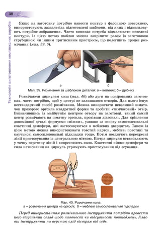 Технологіявиготовленнякомплекснихвиробів
38
ßêùî íà çàãîòîâêó ïîòðіáíî íàíåñòè êîíòóð ç ôàñîííîþ ïîâåðõíåþ,
âèêîðèñòîâóþòü çàçäàëåãіäü ïіäãîòîâëåíі øàáëîíè, âіä ÿêèõ і âіäìàëüîâó-
þòü ïîòðіáíå çîáðàæåííÿ. ×àñòî âèíèêàє ïîòðåáà âіäìàëþâàòè íåâåëèêі
êîíòóðè. Іç öієþ ìåòîþ øàáëîí ìîæíà çàêðіïèòè ðàçîì іç çàãîòîâêîþ
ñòðóáöèíîþ ÷è іíøèì ïðèòèñêíèì ïðèñòðîєì, ùî ïîëåãøèòü ïðîöåñ ðîç-
ìі÷àííÿ (ìàë. 39, á).
а б
Мал. 39. Розмічання за шаблоном деталей: а – великих; б – дрібнихб
Ðîçìі÷àþ÷è öèðêóëåì êîëà (ìàë. 40) àáî äóãè íà ïîëіðîâàíèõ çàãîòîâ-
êàõ, ÷àñòî ïîòðіáíî, ùîá ó öåíòðі íå çàëèøàëîñÿ îòâîðіâ. Äëÿ öüîãî іñíóє
íåñòàíäàðòíèé ñïîñіá ðîçìі÷àííÿ. Ìîæíà âèêîðèñòàòè íåâåëèêèé øìàòî-
÷îê ïðîçîðîãî îðãñêëà êâàäðàòíîї ôîðìè òà çðîáèòè «òèì÷àñîâèé» îòâіð.
Âèçíà÷èâøèñü іç ìàéáóòíіì öåíòðîì îòâîðó íà çàãîòîâöі, òàêèé ñàìèé
öåíòð ðîçìі÷àþòü íà øìàòêó îðãñêëà, ïðîâіâøè äіàãîíàëі. Äëÿ êðіïëåííÿ
äîïîìіæíîї äåòàëі ôîðìóєìî «íіæêè», óçÿâøè çà îñíîâó ñàìîñêëåþâàëüíі
åëàñòè÷íі äåìïôåðè, ÿêі çàñòîñîâóþòüñÿ â ìåáëåâèõ äâåðöÿòàõ. Òàêîæ іç
öієþ ìåòîþ ìîæíà âèêîðèñòîâóâàòè òîâñòèé êàðòîí, ìåáëåâі ïîâñòÿíі òà
êàó÷óêîâі ñàìîñêëåþâàëüíі ïіäêëàäêè òîùî. Ïîòіì ïîєäíóþòü ïåðåõðåñíі
ëіíії ïðèñòîñóâàííÿ іç öåíòðàëüíîþ ìіòêîþ. Âіñòðÿ öèðêóëÿ âñòàíîâëþþòü
ó òî÷êó ïåðåòèíó ëіíіé і âèêðåñëþþòü êîëî. Åëàñòè÷íі íіæêè-äåìïôåðè òà
ñèëà íàòèñêàííÿ íà öèðêóëü óòðèìóþòü ïðèñòîñóâàííÿ âіä çñóâàííÿ.
Мал. 40. Розмічання кола:
а – розмічання центра на оргсклі; б – меблеві самосклеювальні підкладки
Ïåðåä âèêîðèñòàííÿì ðîçìі÷àëüíîãî іíñòðóìåíòà ïîòðіáíî ïðîâåñòè
éîãî âіçóàëüíèé îãëÿä ùîäî íàÿâíîñòі ÷è âіäñóòíîñòі ïîøêîäæåíü. Êëàñ-
òè іíñòðóìåíòè íà âåðñòàê ñëіä âіñòðÿì âіä ñåáå.
 