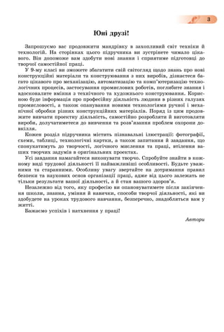 3
Þíі äðóçі!
Çàïðîøóєìî âàñ ïðîäîâæèòè ìàíäðіâêó â çàõîïëèâèé ñâіò òåõíіêè é
òåõíîëîãіé. Íà ñòîðіíêàõ öüîãî ïіäðó÷íèêà âè çóñòðіíåòå ÷èìàëî öіêà-
âîãî. Âіí äîïîìîæå âàì çäîáóòè íîâі çíàííÿ і ñïðèÿòèìå ïіäãîòîâöі äî
òâîð÷îї ñàìîñòіéíîї ïðàöі.
Ó 9-ìó êëàñі âè çìîæåòå çáàãàòèòè ñâіé ñâіòîãëÿä ùîäî çíàíü ïðî íîâі
êîíñòðóêöіéíі ìàòåðіàëè òà êîíñòðóþâàííÿ ç íèõ âèðîáіâ, äіçíàєòåñÿ áà-
ãàòî öіêàâîãî ïðî ìåõàíіçàöіþ, àâòîìàòèçàöіþ òà êîìï’þòåðèçàöіþ òåõíî-
ëîãі÷íèõ ïðîöåñіâ, çàñòîñóâàííÿ ïðîìèñëîâèõ ðîáîòіâ, ïîãëèáèòå çíàííÿ і
âäîñêîíàëèòå âìіííÿ ç òåõíі÷íîãî òà õóäîæíüîãî êîíñòðóþâàííÿ. Êîðèñ-
íîþ áóäå іíôîðìàöіÿ ïðî ïðîôåñіéíó äіÿëüíіñòü ëþäèíè â ðіçíèõ ãàëóçÿõ
ïðîìèñëîâîñòі, à òàêîæ îïàíóâàííÿ íîâèìè òåõíîëîãіÿìè ðó÷íîї і ìåõà-
íі÷íîї îáðîáêè ðіçíèõ êîíñòðóêöіéíèõ ìàòåðіàëіâ. Ïîðÿä іç öèì ïðîäîâ-
æèòå âèâ÷àòè ïðîåêòíó äіÿëüíіñòü, ñàìîñòіéíî ðîçðîáëÿòè é âèãîòîâëÿòè
âèðîáè, äîëó÷àòèìåòåñÿ äî âèâ÷åííÿ òà ðîçâ’ÿçàííÿ ïðîáëåì îõîðîíè äî-
âêіëëÿ.
Êîæåí ðîçäіë ïіäðó÷íèêà ìіñòèòü ïіçíàâàëüíі іëþñòðàöії: ôîòîãðàôії,
ñõåìè, òàáëèöі, òåõíîëîãі÷íі êàðòêè, à òàêîæ çàïèòàííÿ é çàâäàííÿ, ùî
ñïîíóêàòèìóòü äî òâîð÷îñòі, ëîãі÷íîãî ìèñëåííÿ òà ïðàöі, âòіëåííÿ âà-
øèõ òâîð÷èõ çàäóìіâ â îðèãіíàëüíèõ ïðîåêòàõ.
Óñі çàâäàííÿ íàìàãàéòåñÿ âèêîíóâàòè òâîð÷î. Ñïðîáóéòå çíàéòè â êîæ-
íîìó âèäі òðóäîâîї äіÿëüíîñòі її íàéâàæëèâіøі îñîáëèâîñòі. Áóäüòå óâàæ-
íèìè òà ñòàðàííèìè. Îñîáëèâó óâàãó çâåðòàéòå íà äîòðèìàííÿ ïðàâèë
áåçïåêè òà íàóêîâèõ îñíîâ îðãàíіçàöії ïðàöі, àäæå âіä öüîãî çàëåæàòü íå
òіëüêè ðåçóëüòàòè âàøîї äіÿëüíîñòі, à é ñòàí âàøîãî çäîðîâ’ÿ.
Íåçàëåæíî âіä òîãî, ÿêó ïðîôåñіþ âè îïàíîâóâàòèìåòå ïіñëÿ çàêіí÷åí-
íÿ øêîëè, çíàííÿ, óìіííÿ é íàâè÷êè, ñïîñîáè òâîð÷îї äіÿëüíîñòі, ÿêі âè
çäîáóäåòå íà óðîêàõ òðóäîâîãî íàâ÷àííÿ, áåçïåðå÷íî, çíàäîáëÿòüñÿ âàì ó
æèòòі.
Áàæàєìî óñïіõіâ і íàòõíåííÿ ó ïðàöі!
Àâòîðè
 