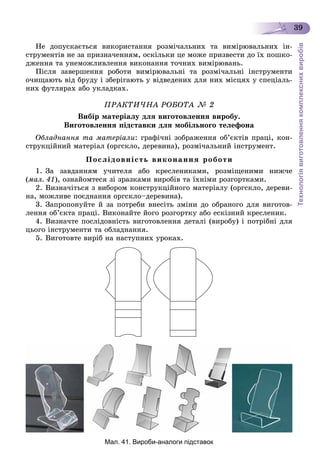 Технологіявиготовленнякомплекснихвиробів
39
Íå äîïóñêàєòüñÿ âèêîðèñòàííÿ ðîçìі÷àëüíèõ òà âèìіðþâàëüíèõ іí-
ñòðóìåíòіâ íå çà ïðèçíà÷åííÿì, îñêіëüêè öå ìîæå ïðèçâåñòè äî їõ ïîøêî-
äæåííÿ òà óíåìîæëèâëåííÿ âèêîíàííÿ òî÷íèõ âèìіðþâàíü.
Ïіñëÿ çàâåðøåííÿ ðîáîòè âèìіðþâàëüíі òà ðîçìі÷àëüíі іíñòðóìåíòè
î÷èùàþòü âіä áðóäó і çáåðіãàþòü ó âіäâåäåíèõ äëÿ íèõ ìіñöÿõ ó ñïåöіàëü-
íèõ ôóòëÿðàõ àáî óêëàäêàõ.
ÏÐÀÊÒÈ×ÍÀ ÐÎÁÎÒÀ № 2
Âèáіð ìàòåðіàëó äëÿ âèãîòîâëåííÿ âèðîáó.
Âèãîòîâëåííÿ ïіäñòàâêè äëÿ ìîáіëüíîãî òåëåôîíà
Îáëàäíàííÿ òà ìàòåðіàëè: ãðàôі÷íі çîáðàæåííÿ îá’єêòіâ ïðàöі, êîí-
ñòðóêöіéíèé ìàòåðіàë (îðãñêëî, äåðåâèíà), ðîçìі÷àëüíèé іíñòðóìåíò.
Ïîñëіäîâíіñòü âèêîíàííÿ ðîáîòè
1. Çà çàâäàííÿì ó÷èòåëÿ àáî êðåñëåíèêàìè, ðîçìіùåíèìè íèæ÷å
(ìàë. 41), îçíàéîìòåñÿ çі çðàçêàìè âèðîáіâ òà їõíіìè ðîçãîðòêàìè.
2. Âèçíà÷іòüñÿ ç âèáîðîì êîíñòðóêöіéíîãî ìàòåðіàëó (îðãñêëî, äåðåâè-
íà, ìîæëèâå ïîєäíàííÿ îðãñêëî–äåðåâèíà).
3. Çàïðîïîíóéòå é çà ïîòðåáè âíåñіòü çìіíè äî îáðàíîãî äëÿ âèãîòîâ-
ëåííÿ îá’єêòà ïðàöі. Âèêîíàéòå éîãî ðîçãîðòêó àáî åñêіçíèé êðåñëåíèê.
4. Âèçíà÷òå ïîñëіäîâíіñòü âèãîòîâëåííÿ äåòàëі (âèðîáó) і ïîòðіáíі äëÿ
öüîãî іíñòðóìåíòè òà îáëàäíàííÿ.
5. Âèãîòîâòå âèðіá íà íàñòóïíèõ óðîêàõ.
Мал. 41. Вироби-аналоги підставок
 