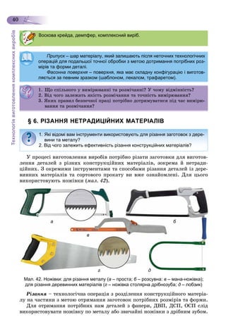 Технологіявиготовленнякомплекснихвиробів
40
§ 6. РІЗАННЯ НЕТРАДИЦІЙНИХ МАТЕРІАЛІВ
Ó ïðîöåñі âèãîòîâëåííÿ âèðîáіâ ïîòðіáíî ðіçàòè çàãîòîâêè äëÿ âèãîòîâ-
ëåííÿ äåòàëåé ç ðіçíèõ êîíñòðóêöіéíèõ ìàòåðіàëіâ, çîêðåìà é íåòðàäè-
öіéíèõ. Ç îêðåìèìè іíñòðóìåíòàìè òà ñïîñîáàìè ðіçàííÿ äåòàëåé іç äåðå-
âèííèõ ìàòåðіàëіâ òà ñîðòîâîãî ïðîêàòó âè âæå îçíàéîìëåíі. Äëÿ öüîãî
âèêîðèñòîâóþòü íîæіâêè (ìàë. 42).
а б
в
г дг д
Мал. 42. Ножівки: для різання металу (а – проста; б – розсувна:б в – мана-ножівка);
для різання деревинних матеріалів (г – ножівка столярна дрібнозуба; д – лобзик)
Ðіçàííÿ – òåõíîëîãі÷íà îïåðàöіÿ ç ðîçäіëåííÿ êîíñòðóêöіéíîãî ìàòåðіà-
ëó íà ÷àñòèíè ç ìåòîþ îòðèìàííÿ çàãîòîâîê ïîòðіáíèõ ðîçìіðіâ òà ôîðìè.
Äëÿ îòðèìàííÿ ïîòðіáíèõ íàì äåòàëåé ç ôàíåðè, ÄÂÏ, ÄÑÏ, ÎÑÏ ñëіä
âèêîðèñòîâóâàòè íîæіâêó ïî ìåòàëó àáî çâè÷àéíі íîæіâêè ç äðіáíèì çóáîì.
Воскова крейда, демпфер, комплексний виріб.
Припуск – шар матеріалу, який залишають після неточних технологічнихк
операцій для подальшої точної обробки з метою дотримання потрібних роз-
мірів та форми деталі.мірів та форми деталі.
Фасонна поверхня – поверхня, яка має складну конфігурацію і виготов-
ляється за певним зразком (шаблоном, лекалом, трафаретом).
1. Ùî ñïіëüíîãî ó âèìіðþâàííі òà ðîçìі÷àííі? Ó ÷îìó âіäìіííіñòü?. Ùî ñ ë î î ó ðþ à à ðîç à ? Ó î ó ä ñ ?
2. Âіä ÷îãî çàëåæàòü ÿêіñòü ðîçìі÷àííÿ òà òî÷íіñòü âèìіðþâàííÿ?. ä î î çàëåæà ÿê ñ ðîç à ÿ à î ñ ðþ à ÿ?
3. ßêèõ ïðàâèë áåçïå÷íîї ïðàöі ïîòðіáíî äîòðèìóâàòèñÿ ïіä ÷àñ âèìіðþ-
âàííÿ òà ðîçìі÷àííÿ?
1. Які відомі вам інструменти використовують для різання заготовок з дере-
вини та металу?
2. Від чого залежить ефективність різання конструкційних матеріалів?
 