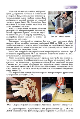 Технологіявиготовленнякомплекснихвиробів
41
Íîæіâêè ïî ìåòàëó çàçâè÷àé âèêîðèñòî-
âóþòü äëÿ ðіçàííÿ çàãîòîâîê ç îáìåæåíèìè
ðîçìіðàìè. Òàê, ïðè êðіïëåííі ïîëîòíà âåð-
òèêàëüíî ùîäî ðàìêè ãëèáèíà ðіçàííÿ áóäå
äîðіâíþâàòè âіäñòàíі ïîëîòíà äî íèæíüîї
÷àñòèíè ðàìêè (ìàë. 43). Àíàëîãі÷íî áóäå
îáìåæåíà é øèðèíà ðіçàííÿ çàãîòîâêè ïðè
çìіíі ïîëîæåííÿ ïîëîòíà.
Òîìó äëÿ îòðèìàííÿ çàãîòîâîê áіëüøèõ
ðîçìіðіâ ñëіä âèêîðèñòîâóâàòè ñòîëÿðíі íî-
æіâêè ç äðіáíèìè çóáàìè. Ðіçàòè òà âèðіçà-
òè çàãîòîâêè äåòàëåé âèðîáó íåñêëàäíî, îä-
íàê çðîáèòè ðîçïèë ðіâíèì і áåç ñêîëіâ – öå
çàâäàííÿ íå ç ïðîñòèõ.
Ðîçãëÿíåìî ïîñëіäîâíіñòü ðіçàííÿ. Ñïî÷àòêó ñëіä îêðåñëèòè ëіíіþ
ðîçïèëó. ßêùî ïîòðіáíî ðîçðіçàòè ëàìіíîâàíі ÄÂÏ ÷è ÄÑÏ, òî ïî ëіíії
ìàéáóòíüîãî ðîçïèëó êðàùå íàêëåїòè ñòðі÷êó íà ëèïêіé îñíîâі. Âîíà äî-
ïîìîæå óòðèìàòè äåêîðàòèâíå ïîêðèòòÿ âіä ðîçòðіñêóâàííÿ. Ìîæíà âè-
êîðèñòîâóâàòè é ïàïåðîâèé ñêîò÷.
Ðіçàëüíèé іíñòðóìåíò ñëіä òðèìàòè ïіä ãîñòðèì êóòîì äî ïîâåðõíі. Êóò
íå ïîâèíåí ïåðåâèùóâàòè 30 – öå çìåíøèòü іìîâіðíіñòü ñêîëіâ. Íà ïèë-
êó íàòèñêàþòü ç íåâåëèêèì çóñèëëÿì.
Ïіñëÿ çàâåðøåííÿ ðîçïèëþâàëüíîãî ïðîöåñó çà ïîòðåáè çðіç ìîæíà çà-
÷èñòèòè íàïèëêîì і øëіôóâàëüíèì ïàïåðîì. Çàçâè÷àé íåâåëèêі çóáè іí-
ñòðóìåíòó íå äîçâîëÿþòü óòâîðþâàòèñÿ ñêîëàì. ßêùî ðâàíі êðàї âñå-òàêè
ç’ÿâëÿþòüñÿ, òî, çëåãêà îáðîáèâøè çðіç ðàøïіëåì, ìîæíà äîñÿãòè éîãî
ìàêñèìàëüíîї äîñêîíàëîñòі. Øëіôóâàëüíèé іíñòðóìåíò ïîòðіáíî âåñòè âіä
êðàþ äî öåíòðó – öå çâåäå äî ìіíіìóìó ìîæëèâå ïîøêîäæåííÿ âåðõíüîãî
øàðó ìàòåðіàëó.
Äëÿ âèðіçóâàííÿ êðèâîëіíіéíèõ ïîâåðõîíü âèêîðèñòîâóþòü ðó÷íèé àáî
åëåêòðè÷íèé ëîáçèê (ìàë. 44).
Мал. 44. Вирізання криволінійних поверхонь лобзиком: а – ручним; б – електричним
Íà äåðåâîîáðîáíèõ ïіäïðèєìñòâàõ äëÿ ðîçïèëþâàííÿ ÄÑÏ, ÎÑÏ òà
ËÄÑÏ âèêîðèñòîâóþòü ôîðìàòíî-ðîçêðіéíі âåðñòàòè òà ìîáіëüíі ñèñòåìè
Мал. 43. Глибина різання
а б
 