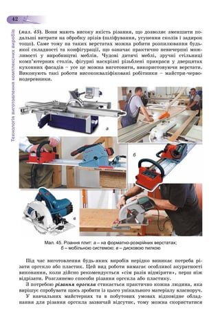 Технологіявиготовленнякомплекснихвиробів
42
(ìàë. 45). Âîíè ìàþòü âèñîêó ÿêіñòü ðіçàííÿ, ùî äîçâîëÿє çìåíøèòè ïî-
äàëüøі âèòðàòè íà îáðîáêó çðіçіâ (øëіôóâàííÿ, óñóíåííÿ ñêîëіâ і çàäèðîê
òîùî). Ñàìå òîìó íà òàêèõ âåðñòàòàõ ìîæíà ðîáèòè ðîçïèëþâàííÿ áóäü-
ÿêîї ñêëàäíîñòі òà êîíôіãóðàöії, ùî îçíà÷àє ïðàêòè÷íî íåâè÷åðïíі ìîæ-
ëèâîñòі ó âèðîáíèöòâі ìåáëіâ. ×óäîâі äèòÿ÷і ìåáëі, çðó÷íі ñòіëüíèöі
êîìï’þòåðíèõ ñòîëіâ, ôіãóðíі íàñêðіçíі ðіçüáëåíі ïðèêðàñè ó äâåðöÿòàõ
êóõîííèõ ôàñàäіâ – óñå öå ìîæíà âèãîòîâèòè, âèêîðèñòîâóþ÷è âåðñòàòè.
Âèêîíóþòü òàêі ðîáîòè âèñîêîêâàëіôіêîâàíі ðîáіòíèêè – ìàéñòðè-÷åðâî-
íîäåðåâíèêè.
а
б
в
Мал. 45. Різання плит: а – на форматно-розкрійних верстатах;
б – мобільною системою;б в – дисковою пилкою
Ïіä ÷àñ âèãîòîâëåííÿ áóäü-ÿêèõ âèðîáіâ íåðіäêî âèíèêàє ïîòðåáà ðі-
çàòè îðãñêëî àáî ïëàñòèê. Öåé âèä ðîáîòè âèìàãàє îñîáëèâîї àêóðàòíîñòі
âèêîíàííÿ, êîëè äіéñíî ðåêîìåíäóєòüñÿ «ñіì ðàçіâ âіäìіðÿòè», ïåðø íіæ
âіäðіçàòè. Ðîçãëÿíåìî ñïîñîáè ðіçàííÿ îðãñêëà àáî ïëàñòèêó.
Ç ïîòðåáîþ ðіçàííÿ îðãñêëà ñòèêàєòüñÿ ïðàêòè÷íî êîæíà ëþäèíà, ÿêà
âèðіøóє ñïðîáóâàòè ùîñü çðîáèòè іç öüîãî óíіêàëüíîãî ìàòåðіàëó âëàñíîðó÷.
Ó íàâ÷àëüíèõ ìàéñòåðíÿõ òà â ïîáóòîâèõ óìîâàõ âіäïîâіäíå îáëàä-
íàííÿ äëÿ ðіçàííÿ îðãñêëà çàçâè÷àé âіäñóòíє, òîìó ìîæíà ñêîðèñòàòèñÿ
 