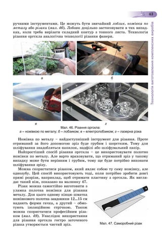 Технологіявиготовленнякомплекснихвиробів
43
ðó÷íèìè іíñòðóìåíòàìè. Öå ìîæóòü áóòè çâè÷àéíèé ëîáçèê, íîæіâêà ïî
ìåòàëó àáî ðіçàêè (ìàë. 46). Ëîáçèê äîöіëüíî çàñòîñîâóâàòè â òèõ âèïàä-
êàõ, êîëè òðåáà âèðіçàòè ñêëàäíèé êîíòóð ç òîíêîãî ëèñòà. Òåõíîëîãіÿ
ðіçàííÿ îðãñêëà àíàëîãі÷íà òåõíîëîãії ðіçàííÿ ôàíåðè.
а б
в г
Мал. 46. Різання оргскла:
а – ножівкою по металу; б – лобзиком; в – електролобзиком; г – лазерна різка
Íîæіâêà ïî ìåòàëó – íàéäîñòóïíіøèé іíñòðóìåíò äëÿ ðіçàííÿ. Ïðîòå
îòðèìàíèé çà éîãî äîïîìîãîþ çðіç áóäå ãðóáèì і øîðñòêèì. Òîìó äëÿ
øëіôóâàííÿ çíàäîáëÿòüñÿ íàïèëîê, íàäôіëі àáî øëіôóâàëüíèé ïàïіð.
Íàéïðîñòіøèé ñïîñіá ðіçàííÿ îðãñêëà – öå âèêîðèñòîâóâàòè ïîëîòíî
íîæіâêè ïî ìåòàëó. Àëå âàðòî âðàõîâóâàòè, ùî îòðèìàíèé çðіç ó òàêîìó
âèïàäêó ìîæå áóòè íåðіâíèì і ãðóáèì, òîìó ùå áóäå ïîòðіáíî âèêîíàòè
øëіôóâàííÿ çðіçó.
Ìîæíà ñêîðèñòàòèñÿ ðіçàêîì, ÿêèé ÿâëÿє ñîáîþ òó ñàìó íîæіâêó, àëå
îäíîçóáó. Öåé ñïîñіá âèêîðèñòîâóþòü òîäі, êîëè ïîòðіáíî çðîáèòè äîâãі
ïðÿìі ðîçðіçè, íàïðèêëàä, ùîá îòðèìàòè ïëàñòèíó ç îðãñêëà. ßê âèãëÿ-
äàє òàêèé íіæ, ïîêàçàíî íà ìàëþíêó 47.
Ðіçàê ìîæíà ñàìîñòіéíî âèãîòîâèòè ç
óëàìêà ïîëîòíà íîæіâêè äëÿ ðіçàííÿ
ìåòàëó. Äëÿ öüîãî îäíîìó êіíöþ øìàòêà
íîæіâêîâîãî ïîëîòíà çàâäîâæêè 12…15 ñì
íàäàþòü ôîðìè ãà÷êà, à äðóãèé – îáìî-
òóþòü іçîëÿöіéíîþ ñòðі÷êîþ. Òàêîæ
ìîæíà ñêîðèñòàòèñÿ ïðîôåñіéíèì ðіçà-
êîì (ìàë. 48). Óíàñëіäîê âèêîðèñòàííÿ
äëÿ ðіçàííÿ îðãñêëà ãîñòðî çàòî÷åíîãî
ðіçàêà óòâîðþєòüñÿ ÷èñòèé çðіç. Мал. 47. Саморобний різак
 