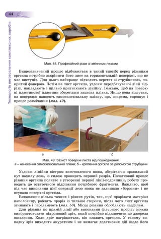 Технологіявиготовленнякомплекснихвиробів
44
Мал. 48. Професійний різак зі змінними лезами
Âèùåçàçíà÷åíèé ïðîöåñ âіäáóâàєòüñÿ â òàêèé ñïîñіá: ïåðåä ðіçàííÿì
îðãñêëà ïîòðіáíî çàêðіïèòè éîãî ëèñò íà ãîðèçîíòàëüíіé ïîâåðõíі, ùî íå
ìàє âèñòóïіâ. Äëÿ öüîãî íàéêðàùå ïіäõîäèòü âåðñòàò çі ñòðóáöèíîþ, ïî-
êðèòèé ôàíåðîþ. Ïîòіì íà ëèñò îðãñêëà, óçäîâæ ïåðåäáà÷óâàíîї ëіíії âіä-
ðіçó, íàêëàäàþòü і ùіëüíî ïðèòèñêàþòü ëіíіéêó. Áàæàíî, ùîá íà ïîâåðõ-
íі ïëàñòèêîâîї ïëàñòèíè çáåðåãëàñÿ çàõèñíà ïëіâêà. ßêùî âîíà âіäñóòíÿ,
íà ïîâåðõíþ íàíîñÿòü ñàìîñêëåþâàëüíó ïëіâêó, ùî, çîêðåìà, ñïðîùóє і
ïðîöåñ ðîçìі÷àííÿ (ìàë. 49).
а б
Мал. 49. Захист поверхні листа від пошкодження:
а – нанесення самосклеювальної плівки; б – кріплення оргскла за допомогою струбцини
Óçäîâæ ëіíіéêè âіñòðÿì âèãîòîâëåíîãî íîæà, çáåðіãàþ÷è ïðàâèëüíèé
êóò íàõèëó ëåçà, іç ñèëîþ ïðîâîäÿòü ïåðøèé ðîçðіç. Ïî÷àòêîâèé ïðîöåñ
ðіçàííÿ îðãñêëà ïîëÿãàє â óòâîðåííі ïåðøîї ëіíії-ïîäðÿïèíè, ðîáîòó ïðî-
âîäÿòü äî îñòàòî÷íîãî âіäðіçàííÿ ïîòðіáíîãî ôðàãìåíòà. Âàæëèâî, ùîá
ïіä ÷àñ âèêîíàííÿ öієї îïåðàöії ëåçî íîæà íå çàëèøàëî «áîðîçíè» і íå
ïñóâàëî ïîâåðõíі îðãñêëà.
Âèêîíàâøè êіëüêà òî÷íèõ і ðіâíèõ ðóõіâ, òàê, ùîá ïðîðіçàòè ìàòåðіàë
íàïîëîâèíó, ðîáëÿòü ïðîðіç іç òèëüíîї ñòîðîíè, ïіñëÿ ÷îãî ëèñò îðãñêëà
çãèíàþòü і ïåðåëàìóþòü (ìàë. 50). Ìіñöå ðіçàííÿ îáðîáëÿþòü íàäôіëåì.
Äëÿ ðіçàííÿ ïî ïðÿìіé ëіíії àáî âèêîíàííÿ ôіãóðíîãî ïðîðіçó ìîæíà
âèêîðèñòîâóâàòè íіõðîìîâèé äðіò, ÿêèé ïîòðіáíî ïіäêëþ÷èòè äî äæåðåëà
æèâëåííÿ. Êîëè äðіò íàãðіâàєòüñÿ, âіí ïëàâèòü îðãñêëî. Ó òàêîìó âè-
ïàäêó çðіç âèõîäèòü àêóðàòíèì і íå âèìàãàє äîäàòêîâèõ äіé ùîäî éîãî
 