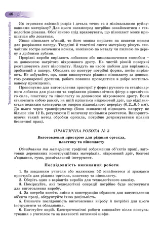 Технологіявиготовленнякомплекснихвиробів
46
ßê îòðèìàòè ÿêіñíèé ðîçðіç і äåòàëü òî÷íî òà ç ìіíіìàëüíèìè ðóéíó-
âàííÿìè ìàòåðіàëó? Äëÿ öüîãî íàñàìïåðåä ïîòðіáíî îçíàéîìèòèñÿ ç òåõ-
íîëîãієþ ðіçàííÿ. Îáîâ’ÿçêîâî ñëіä âðàõîâóâàòè, ùî ïіíîïëàñò ìîæå êðè-
øèòèñÿ àáî ëîïàòèñÿ.
ßêùî ïіíîïëàñò ì’ÿêèé, òî éîãî ìîæíà ïîðіçàòè íà øìàòêè íîæåì
äëÿ ðîçðіçàííÿ ïàïåðó. Òâåðäіøі é òîâñòіøі ëèñòè ìàòåðіàëó ðіæóòü çâè-
÷àéíèì ãîñòðî çàòî÷åíèì íîæåì, íîæіâêîþ ïî ìåòàëó ÷è ïèëêîþ ïî äåðå-
âó ç äðіáíèìè çóáàìè.
Ïðîðіçíі âèðîáè âèðіçàþòü ëîáçèêîì àáî âèùåçàçíà÷åíèì ñïîñîáîì –
çà äîïîìîãîþ íàãðіòîãî íіõðîìîâîãî äðîòó. Íà ÷èñòіé ðіâíіé ïîâåðõíі
ðîçòàøîâóþòü ëèñò ïіíîïëàñòó. Êëàäóòü íà íüîãî øàáëîí äëÿ âèðіçàííÿ,
çðîáëåíèé ç ïàïåðó. Îáâîäÿòü ïî êîíòóðó ïîòðіáíі ôîðìè, ïîòіì âèðіçà-
þòü. Íå çàáóâàéòå, ùî, êîëè âèêîíóєòüñÿ ðіçàííÿ ïіíîïëàñòó çà äîïîìî-
ãîþ ðîçæàðåíîї äðîòèíè, ðîáîòà ïîâèííà ïðîâîäèòèñÿ â äîáðå âåíòèëüî-
âàíîìó ïðèìіùåííі.
Ïðîïîíóєìî äëÿ âèãîòîâëåííÿ ïðèñòðîї ó ôîðìі ðó÷íîãî òà ñòàöіîíàð-
íîãî ëîáçèêà äëÿ ðіçàííÿ òà âèðіçàííÿ ðіçíîìàíіòíèõ ôіãóð ç îðãàíі÷íî-
ãî ñêëà, ïëàñòèêó òà ïіíîïëàñòó çà äîïîìîãîþ íіõðîìîâîãî äðîòó. Âîíè
ñòàíîâëÿòü ñîáîþ ðàìêó, íà ÿêіé êðіïèòüñÿ íіõðîìîâèé äðіò, ùî âіäðіçíÿ-
єòüñÿ âåëèêèì åëåêòðè÷íèì îïîðîì âіäïîâіäíîãî ïåðåðіçó (0,2…0,5 ìì).
Äî íüîãî ÷åðåç òðàíñôîðìàòîð (áëîê æèâëåííÿ) ïіäâîäÿòü íàïðóãó íå
áіëüøå íіæ 12 Â, ðåãóëþþ÷è її âåëè÷èíó øêіëüíèì ðåîñòàòîì. Âèêîðèñòî-
âóþ÷è òàêèé ìåòîä îáðîáêè îðãñêëà, ïîòðіáíî äîòðèìóâàòèñÿ ïðàâèë
áåçïå÷íîї ïðàöі.
ÏÐÀÊÒÈ×ÍÀ ÐÎÁÎÒÀ № 3
Âèãîòîâëåííÿ ïðèñòðîþ äëÿ ðіçàííÿ îðãñêëà,
ïëàñòèêó òà ïіíîïëàñòó
Îáëàäíàííÿ òà ìàòåðіàëè: ãðàôі÷íі çîáðàæåííÿ îá’єêòіâ ïðàöі, çàãî-
òîâêè äåðåâèííèõ êîíñòðóêöіéíèõ ìàòåðіàëіâ, íіõðîìîâèé äðіò, áîëòîâі
ç’єäíàííÿ, ãóìà, ðîçìі÷àëüíèé іíñòðóìåíò.
Ïîñëіäîâíіñòü âèêîíàííÿ ðîáîòè
1. Çà çàâäàííÿì ó÷èòåëÿ àáî ìàëþíêîì 52 îçíàéîìòåñÿ çі çðàçêàìè
ïðèñòðîїâ äëÿ ðіçàííÿ îðãñêëà, ïëàñòèêó òà ïіíîïëàñòó.
2. Îáåðіòü îäèí ç âàðіàíòіâ âèðîáіâ äëÿ òåõíîëîãі÷íîãî àíàëіçó.
3. Ïîìіðêóéòå, ÿêі òåõíîëîãі÷íі îïåðàöії ïîòðіáíî áóäå çàñòîñóâàòè
äëÿ âèãîòîâëåííÿ âèðîáó.
4. Çà ïîòðåáè âíåñіòü çìіíè â êîíñòðóêöіþ îáðàíîãî äëÿ âèãîòîâëåííÿ
îá’єêòà ïðàöі, îáґðóíòóéòå їõíþ äîöіëüíіñòü.
5. Âèçíà÷òå ïîñëіäîâíіñòü âèãîòîâëåííÿ âèðîáó é ïîòðіáíі äëÿ öüîãî
іíñòðóìåíòè òà îáëàäíàííÿ.
6. Âèãîòóéòå âèðіá. Åëåêòðîòåõíі÷íі ðîáîòè âèêîíàéòå ïіñëÿ êîíñóëü-
òóâàííÿ ç ó÷èòåëåì òà çà íàÿâíîñòі âèòÿæíîї øàôè.
 