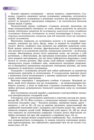 Технологіявиготовленнякомплекснихвиробів
48
Îñíîâíі ïåðåâàãè ñêëåþâàííÿ – âèñîêà ìіöíіñòü, ãåðìåòè÷íіñòü ç’єä-
íàííÿ, ãëàäêіñòü çîâíіøíіõ ÷àñòèí ñêëåþâàíèõ ïîâåðõîíü, åñòåòè÷íіñòü
âèðîáó. Ìіöíіñòü ñêëåþâàííÿ â îñíîâíîìó çàëåæèòü âіä äîòðèìàííÿ òåõ-
íîëîãії òà ùіëüíîñòі ïðèëÿãàííÿ ïîâåðõîíü і íå ïîñòóïàєòüñÿ áàãàòüîì
іíøèì âèäàì ç’єäíàíü.
Òåõíîëîãі÷íèé ïðîöåñ êëåéîâîãî ç’єäíàííÿ äåòàëåé, íåçàëåæíî âіä
âèäіâ êîíñòðóêöіéíîãî ìàòåðіàëó òà êëåþ, ìîæíà ðîçäіëèòè íà äåêіëüêà
åòàïіâ: ïіäãîòîâêà ïîâåðõîíü äî ñêëåþâàííÿ; íàíåñåííÿ êëåþ; ñêëàäàííÿ
ñêëåþâàíèõ äåòàëåé; ñêëåþâàííÿ çà ïåâíîї òåìïåðàòóðè é òèñêó ç íà-
ñòóïíèì âèñòîþâàííÿì; î÷èùåííÿ øâà âіä ïàòüîêіâ êëåþ òà êîíòðîëü
ÿêîñòі ñêëåþâàííÿ.
Ïіäãîòîâêà ïîâåðõîíü äî ñêëåþâàííÿ ïîëÿãàє â їõ âçàєìíîìó ïðèïà-
ñóâàííі, î÷èùåííі âіä ïèëó, áðóäó, æèðó òà íàäàííі їì ïîòðіáíîї øîð-
ñòêîñòі. ßêіñòü êëåéîâîãî øâà çàëåæèòü âіä ïðèéîìіâ íàíåñåííÿ êëåþ.
Êëåé ìîæíà íàíîñèòè òî÷êîâî, ôðàãìåíòàëüíî ïіä ÷àñ ñêëåþâàííÿ ìà-
ëèõ äåòàëåé òà çà äîïîìîãîþ ïåíçëіâ, ñïåöіàëüíèõ øïàòåëіâ – íà áіëüøèõ
ïëîùàõ. Âèñòîþâàííÿ äåòàëі ïіñëÿ íàíåñåííÿ êëåþ, ùî ìіñòèòü ó ñîáі
ðîç÷èííèê, є îáîâ’ÿçêîâèì. Äî ïðåñóâàííÿ (ñòèñêàííÿ äåòàëåé) ïîòðіáíî
äàòè âіäêðèòå âèñòîþâàííÿ, ïіä ÷àñ ÿêîãî âіäáóâàєòüñÿ âèäàëåííÿ ç êëåþ
âîëîãè òà ëåòêèõ ðå÷îâèí. Ïðè öüîìó êëåé íàáóâàє ïîòðіáíîї â’ÿçêîñòі,
çìåíøóєòüñÿ óñàäêà êëåéîâîãî øâà, çíèæóþòüñÿ âíóòðіøíі íàïðóæåí-
íÿ òà éìîâіðíіñòü âèíèêíåííÿ âíóòðіøíіõ ïîâіòðÿíèõ ðàêîâèí, ùî ìîæå
ïðèçâåñòè äî íåÿêіñíîãî ñêëåþâàííÿ.
Ñêëàäàííÿ і ñêëåþâàííÿ äåòàëåé ìіæ ñîáîþ çäіéñíþþòü çà äîïîìîãîþ
ñïåöіàëüíèõ ïðèñòðîїâ òà óñòàòêóâàííÿ. Ó ñêëàäàëüíîìó ïðèñòðîї äåòàëі
ç íàíåñåíèì êëåєì âñòàíîâëþþòü ó âçàєìíî ïðàâèëüíå ïîëîæåííÿ і ôіê-
ñóþòü çàòèñêíèìè ïðèñòðîÿìè.
Âàæëèâî ïåðåâіðèòè і âèïðîáóâàòè êëåéîâå ç’єäíàííÿ. Îñíîâíèé äå-
ôåêò, ÿêèé ÷àñòî âèíèêàє ïіä ÷àñ ñêëåþâàííÿ, – öå íåïðîêëåþâàííÿ (íà-
ÿâíіñòü äіëÿíîê, ó ÿêèõ íå âіäáóëîñÿ ç’єäíàííÿ ñêëåþâàííÿì). Òîìó ïî-
òðіáíî ðåòåëüíî äîòðèìóâàòèñÿ òåõíîëîãії íàíåñåííÿ êëåþ íà ñêëåþâàíі
ïîâåðõíі.
Äëÿ ñêëåþâàííÿ äåòàëåé âèðîáіâ ç äåðåâèííèõ êîíñòðóêöіéíèõ ìàòåðі-
àëіâ âèêîðèñòîâóþòü ñòîëÿðíèé êëåé.
Ñòîëÿðíèé êëåé çàñòîñîâóþòü âèíÿòêîâî â ãàðÿ÷îìó âèãëÿäі (çà òåìïå-
ðàòóðè 60...70 Ñ). Éîãî ãîòóþòü ó ñïåöіàëüíèõ âîäÿíèõ êëåÿíêàõ. Öå äâі
ñïîëó÷åíі ïîñóäèíè: îäíà – áіëüøîãî ðîçìіðó, çàïîâíåíà âîäîþ, äðóãà –
ìåíøîãî, ó íåї çà 10...12 ãîä äî âàðіííÿ çàñèïàþòü ãðàíóëüîâàíèé àáî
çäðіáíåíèé ïëèòêîâèé êëåé і çàëèâàþòü êèï’ÿ÷åíîþ âîäîþ òàê, ùîá âîíà
ïîâíіñòþ ïîêðèëà ñóõèé êëåé. Íàáðÿêëèé êëåé âàðÿòü 15...20 õâ, ïіñëÿ
÷îãî íàíîñÿòü íà ïіäãîòîâëåíó ïîâåðõíþ. Ñêëåєíі äåòàëі îáîâ’ÿçêîâî ïî-
òðіáíî ïîñòàâèòè ïіä ïðåñ àáî çàêðіïèòè â ñòðóáöèíè (ìàë. 53, à).
Ïðîòå íå çàâæäè ìîæíà ñêîðèñòàòèñÿ ñòðóáöèíàìè. Òàê, ñêëåþþ÷è äå-
òàëі íåïðÿìîêóòíîãî ñêëåþâàííÿ, їõ ìîæíà ñòÿãíóòè ñòðі÷êîâèì çàòèñê-
íèì ïðèñòîñóâàííÿì, ÿêå çàáåçïå÷èòü îäíàêîâèé òèñê íà âñі êóòîâі ç’єä-
íàííÿ (ìàë. 53, á).
 