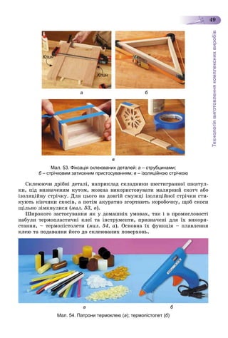 Технологіявиготовленнякомплекснихвиробів
49
Клин
Клин
а б
в
Мал. 53. Фіксація склеюваних деталей: а – струбцинами;
б – стрічковим затискним пристосуванням;б в – ізоляційною стрічкою
Ñêëåþþ÷è äðіáíі äåòàëі, íàïðèêëàä ñêëàäíèêè øåñòèãðàííîї øêàòóë-
êè, ïіä âèçíà÷åíèì êóòîì, ìîæíà âèêîðèñòîâóâàòè ìàëÿðíèé ñêîò÷ àáî
іçîëÿöіéíó ñòðі÷êó. Äëÿ öüîãî íà äîâãіé ñìóæöі іçîëÿöіéíîї ñòðі÷êè ñòè-
êóþòü êіí÷èêè ñêîñіâ, à ïîòіì àêóðàòíî çãîðòàþòü êîðîáî÷êó, ùîá ñêîñè
ùіëüíî çіìêíóëèñÿ (ìàë. 53, â).
Øèðîêîãî çàñòîñóâàííÿ ÿê ó äîìàøíіõ óìîâàõ, òàê і â ïðîìèñëîâîñòі
íàáóëè òåðìîïëàñòè÷íі êëåї òà іíñòðóìåíòè, ïðèçíà÷åíі äëÿ їõ âèêîðè-
ñòàííÿ, – òåðìîïіñòîëåòè (ìàë. 54, à). Îñíîâíà їõ ôóíêöіÿ – ïëàâëåííÿ
êëåþ òà ïîäàâàííÿ éîãî äî ñêëåþâàíèõ ïîâåðõîíü.
а б
Мал. 54. Патрони термоклею (а); термопістолет (б)
 