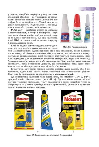 Технологіявиготовленнякомплекснихвиробів
51
ó ðóêàõ, ïîòðіáíî çâåðíóòè óâàãó íà çíàê
âòîðèííîї îáðîáêè – öå òðèêóòíèê çі ñòðіë-
êàìè. ßêùî íà çíàêîâі ñòîÿòü ëіòåðè PS àáî
öèôðà 6, òî öå ïîëіñòèðîë. Òàêèé âèä ìàòå-
ðіàëó ïðèêëåþþòü «Ñóïåðêëåєì», åïîêñèä-
íèì êëåєì àáî ïëàñòèêîâèì öåìåíòîì.
Ðіäêі êëåї – íàéáіëüø ïðîñòі çà ñêëàäîì
і çàñòîñóâàííÿì, à òîìó é ïîøèðåíі. Іñíóє
äâà âèäè ðіäêèõ êëåїâ: êëåї íà âîäíіé îñíî-
âі òà êëåї ç ðîç÷èííèêîì. Äî íèõ íàëåæèòü
êëåé ÏÂÀ, à òàêîæ êëåї íà îñíîâі êàó÷óêó
é ðіçíîìàíіòíèõ ñìîë.
Êëåї íà âîäíіé îñíîâі êàðäèíàëüíî âіäðіç-
íÿþòüñÿ âіä êëåїâ ç ðîç÷èííèêîì çà ñêëà-
äîì і çàñòîñóâàííÿì, îäíàê ïðèíöèï äії â íèõ îäíàêîâèé. Ïіñëÿ íàíåñåí-
íÿ íà ïîâåðõíі ðіäêîãî êëåþ âîäà àáî ðîç÷èííèê, ùî ìіñòÿòüñÿ â íüîìó,
ïîñòóïîâî âèïàðîâóþòüñÿ, êëåé òâåðäíå і âіäáóâàєòüñÿ ñêëåþâàííÿ. Ðіäêі
êëåї ïіäõîäÿòü äëÿ ñêëåþâàííÿ ïîðèñòèõ ìàòåðіàëіâ, ÷åðåç ÿêі ìîæå âіä-
áóâàòèñÿ âèïàðîâóâàííÿ âîäè àáî ðîç÷èííèêà. Ðіäêі êëåї íå äóæå øâèäêî
âèñèõàþòü, òîìó ïîëîæåííÿ äåòàëåé, ùî ñêëåþþòüñÿ, îäíà ùîäî îäíîї
ìîæíà çëåãêà âіäêîðèãóâàòè âæå ïіñëÿ їõ ç’єäíàííÿ.
Ãåðìåòè÷íі ìàòåðіàëè òàêèìè êëåÿìè ñêëåїòè äóæå âàæêî, àáî é íå-
ìîæëèâî, àäæå êëåé íàâіòü ÷åðåç òðèâàëèé ÷àñ çàëèøàєòüñÿ ðіäêèì.
Òîìó äëÿ їõ ñêëåþâàííÿ âèêîðèñòîâóþòü êîíòàêòíі êëåї.
Äî êîíòàêòíèõ íàëåæàòü òàêі âіäîìі êëåї, ÿê «Ìîìåíò», ÁÔ-2, ÁÔ-4,
ãóìîâèé êëåé і áàãàòî іíøèõ (ìàë. 57, à). Äîñèòü ÷àñòî êîíòàêòíі êëåї
ìіñòÿòü òîêñè÷íі ìàòåðіàëè, òîìó ïðàöþâàòè ç íèìè ïîòðіáíî ÷іòêî çà
іíñòðóêöієþ – ó äîáðå ïðîâіòðþâàíîìó ïðèìіùåííі, óíèêàþ÷è âäèõàííÿ
ïàðіâ і êîíòàêòó êëåþ çі øêіðîþ.
а б
Мал. 57. Види клеїв: а – контактні; б – реакційніб
Мал. 56. Пакування клеїв
 